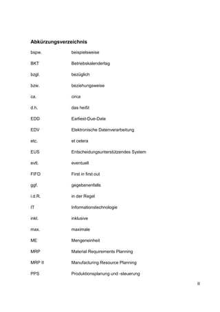 II
Abkürzungsverzeichnis
bspw. beispielsweise
BKT Betriebskalendertag
bzgl. bezüglich
bzw. beziehungsweise
ca. circa
d.h. das heißt
EDD Earliest-Due-Date
EDV Elektronische Datenverarbeitung
etc. et cetera
EUS Entscheidungsunterstützendes System
evtl. eventuell
FIFO First in first out
ggf. gegebenenfalls
i.d.R. in der Regel
IT Informationstechnologie
inkl. inklusive
max. maximale
ME Mengeneinheit
MRP Material Requirements Planning
MRP II Manufacturing Resource Planning
PPS Produktionsplanung und -steuerung
 