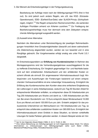 3. Der Mensch als Entscheidungsträger in der Fertigungssteuerung
43
Bearbeitung der Aufträge meist nach der Abfertigungsregel FIFO (first in first
out). Es sind jedoch auch andere Regeln, wie z.B. das KOZ- (Kürzeste-
Operationszeit), EDD- (Earliest-Due-Date) oder SLACK-Prinzip (Schlupfzeit-
regel), möglich.112
Die Regeln entsprechen Rechenvorschriften, die wartenden
Aufträgen Prioritäten anhand von Kriterien zuordnen.113
Zur Festlegung der
Bearbeitungsreihenfolge muss hier demnach eine dem Zielsystem entspre-
chende Abfertigungsregel ausgewählt werden.
(3) Auswahl einer Alternative
Nachdem die Alternativen unter Berücksichtigung der jeweiligen Rahmenbedin-
gungen hinsichtlich ihrer Einsatzmöglichkeiten überprüft und deren wahrscheinli-
che Zielerreichung abgeschätzt wurden, werden sie nun bewertet und in eine
Rangfolge gebracht. Die Vorgehensweise erfolgt analog wie unter Punkt 3.5.1
dargestellt.
Im Entscheidungsproblem zur Erfüllung von Kundenwünschen im Rahmen des
Montageprogramms sind die Verhandlungsergebnisse ausschlaggebend für die
zu treffende Entscheidung. Ein Vergleich gegenseitiger Vor- und Nachteile basie-
rend auf dem entstehenden Arbeitsaufwand und den anfallenden Kosten er-
scheint oftmals als sinnvoll. Ein angemessener Informationsaustausch bzgl. Hin-
tergründen und Auswirkungen der Forderungen basierend auf einem entspre-
chenden Vertrauensverhältnis ist eine notwendige Voraussetzung. Ermöglicht die
Erfüllung des Kundenwunsches dem Kunden etwa eine einfachere Eingliederung
der Lieferungen in seine Arbeitsprozesse, wodurch pro Tag 50 Stunden Arbeit für
entsprechende Mitarbeiter entfallen, so entsprechen diese 50 Arbeitsstunden pro
Tag 250 Arbeitsstunden pro Woche und damit ca. 1.000 Arbeitsstunden pro Mo-
nat. Bei einem Stundenlohn von 10 Euro entspricht dieser Minderaufwand 10.000
Euro pro Monat und damit 120.000 Euro pro Jahr. Entsteht zeitgleich für das pro-
duzierende Unternehmen ein Mehraufwand von 150 Arbeitsstunden pro Tag, so
entspricht dies anfallenden zusätzlichen Kosten von 360.000 Euro. Ermöglicht der
Informationsaustausch einen Einblick in diese Situation, so können vorteilhafte
Lösungen für beide Parteien gefunden werden. In diesem Beispiel würde ein Ver-
112
Vgl. für den folgenden Absatz Malek (1988), S. 44, S. 74-85, S. 206.
113
Eine nähere Betrachtung von Abfertigungsregeln ist nicht Gegenstand dieser Arbeit. Für nähere
Informationen zu Untersuchungen von Abfertigungsregeln siehe auch Baker (1984),
Blackstone/Phillips/Hoog (1982), Panwalkar/Iskander (1977).
 
