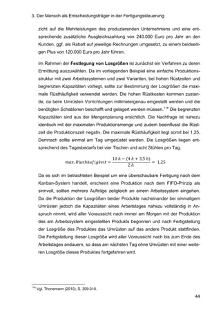 3. Der Mensch als Entscheidungsträger in der Fertigungssteuerung
44
zicht auf die Mehrleistungen des produzierenden Unternehmens und eine ent-
sprechende zusätzliche Ausgleichszahlung von 240.000 Euro pro Jahr an den
Kunden, ggf. als Rabatt auf jeweilige Rechnungen umgesetzt, zu einem beidseiti-
gen Plus von 120.000 Euro pro Jahr führen.
Im Rahmen der Festlegung von Losgrößen ist zunächst ein Verfahren zu deren
Ermittlung auszuwählen. Da im vorliegenden Beispiel eine einfache Produktions-
struktur mit zwei Arbeitssystemen und zwei Varianten, bei hohen Rüstzeiten und
begrenzten Kapazitäten vorliegt, sollte zur Bestimmung der Losgrößen die maxi-
male Rüsthäufigkeit verwendet werden. Die hohen Rüstkosten kommen zustan-
de, da beim Umrüsten Vorrichtungen millimetergenau eingestellt werden und die
benötigten Schablonen beschafft und gelagert werden müssen.114
Die begrenzten
Kapazitäten sind aus der Mengenplanung ersichtlich. Die Nachfrage ist nahezu
identisch mit der maximalen Produktionsmenge und zudem beeinflusst die Rüst-
zeit die Produktionszeit negativ. Die maximale Rüsthäufigkeit liegt somit bei 1,25.
Demnach sollte einmal am Tag umgerüstet werden. Die Losgrößen liegen ent-
sprechend des Tagesbedarfs bei vier Tischen und acht Stühlen pro Tag.
. ü ℎä =
10	ℎ − (4	ℎ + 3,5	ℎ)
2	ℎ	
= 	1,25	
Da es sich im betrachteten Beispiel um eine überschaubare Fertigung nach dem
Kanban-System handelt, erscheint eine Produktion nach dem FIFO-Prinzip als
sinnvoll, sollten mehrere Aufträge zeitgleich an einem Arbeitssystem eingehen.
Da die Produktion der Losgrößen beider Produkte nacheinander bei einmaligem
Umrüsten jedoch die Kapazitäten eines Arbeitstages nahezu vollständig in An-
spruch nimmt, wird aller Voraussicht nach immer am Morgen mit der Produktion
des am Arbeitssystem eingestellten Produkts begonnen und nach Fertigstellung
der Losgröße des Produktes das Umrüsten auf das andere Produkt stattfinden.
Die Fertigstellung dieser Losgröße wird aller Voraussicht nach bis zum Ende des
Arbeitstages andauern, so dass am nächsten Tag ohne Umrüsten mit einer weite-
ren Losgröße dieses Produktes fortgefahren wird.
114
Vgl. Thonemann (2010), S. 309-310.
 