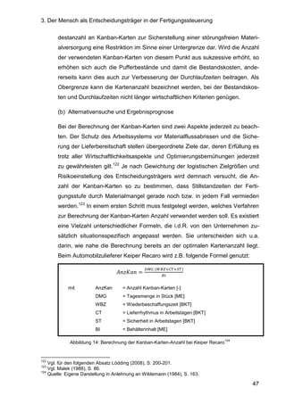 3. Der Mensch als Entscheidungsträger in der Fertigungssteuerung
47
destanzahl an Kanban-Karten zur Sicherstellung einer störungsfreien Materi-
alversorgung eine Restriktion im Sinne einer Untergrenze dar. Wird die Anzahl
der verwendeten Kanban-Karten von diesem Punkt aus sukzessive erhöht, so
erhöhen sich auch die Pufferbestände und damit die Bestandskosten, ande-
rerseits kann dies auch zur Verbesserung der Durchlaufzeiten beitragen. Als
Obergrenze kann die Kartenanzahl bezeichnet werden, bei der Bestandskos-
ten und Durchlaufzeiten nicht länger wirtschaftlichen Kriterien genügen.
(b) Alternativensuche und Ergebnisprognose
Bei der Berechnung der Kanban-Karten sind zwei Aspekte jederzeit zu beach-
ten. Der Schutz des Arbeitssystems vor Materialflussabrissen und die Siche-
rung der Lieferbereitschaft stellen übergeordnete Ziele dar, deren Erfüllung es
trotz aller Wirtschaftlichkeitsaspekte und Optimierungsbemühungen jederzeit
zu gewährleisten gilt.122
Je nach Gewichtung der logistischen Zielgrößen und
Risikoeinstellung des Entscheidungsträgers wird demnach versucht, die An-
zahl der Kanban-Karten so zu bestimmen, dass Stillstandzeiten der Ferti-
gungsstufe durch Materialmangel gerade noch bzw. in jedem Fall vermieden
werden.123
In einem ersten Schritt muss festgelegt werden, welches Verfahren
zur Berechnung der Kanban-Karten Anzahl verwendet werden soll. Es existiert
eine Vielzahl unterschiedlicher Formeln, die i.d.R. von den Unternehmen zu-
sätzlich situationsspezifisch angepasst werden. Sie unterscheiden sich u.a.
darin, wie nahe die Berechnung bereits an der optimalen Kartenanzahl liegt.
Beim Automobilzulieferer Keiper Recaro wird z.B. folgende Formel genutzt:
H1IJ 1 =
K8L	(MNOPQRPSR)
NT
mit AnzKan = Anzahl Kanban-Karten [-]
DMG = Tagesmenge in Stück [ME]
WBZ = Wiederbeschaffungszeit [BKT]
CT = Lieferrhythmus in Arbeitstagen [BKT]
ST = Sicherheit in Arbeitstagen [BKT]
BI = Behälterinhalt [ME]
Abbildung 14: Berechnung der Kanban-Karten-Anzahl bei Keiper Recaro
124
122
Vgl. für den folgenden Absatz Lödding (2008), S. 200-201.
123
Vgl. Malek (1988), S. 86.
124
Quelle: Eigene Darstellung in Anlehnung an Wildemann (1984), S. 163.
 