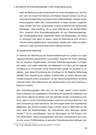 3. Der Mensch als Entscheidungsträger in der Fertigungssteuerung
49
Nach der Berechnung der Kanban-Karten für einen Servicegrad von 100 Pro-
zent kann die Anzahl der Kanbans schrittweise reduziert werden, bis der ge-
wünschte Produktionsfluss bei gewünschten Pufferbeständen realisiert wurde.
Erfahrungswerte helfen dem Verantwortlichen in dieser Situation vergleichs-
weise schnell, eine dem gewünschten Zustand entsprechende Kartenanzahl
festzulegen. Jede Handlung, die zu einer Reduzierung der Kanban-Karten
führt, entspricht einer Entscheidungssituation für den Entscheidungsträger.
Den Handlungsalternativen entsprechen hierbei die Möglichkeiten, die Karten
zu reduzieren oder gleich zu lassen, wobei bei Reduzierung noch einmal in
mehrere Handlungsalternativen unterschieden werden kann, sollte eine Redu-
zierung um mehr als eine Kanban-Karte in Betracht kommen.
(3) Auswahl einer Alternative
Im Rahmen der Bestimmung der Kanban-Karten-Anzahl ist zunächst ein ange-
messenes Berechnungsverfahrens auszuwählen. Aufgrund der hohen Abhängig-
keit von situativen Gegebenheiten, wird diese Entscheidungssituation im Folgen-
den jedoch nicht weiter betrachtet und stattdessen ein Fokus auf die folgende
Annäherung an die optimale Anzahl Kanban-Karten gelegt. Es ist jedoch zu er-
wähnen, dass diese Entscheidung die Grundlage für die folgende Betrachtung
darstellt. Eine Anpassung der weiteren Ausführungen an andere Berechnungs-
modelle ist jedoch einfach umzusetzen. Je nach Berechnungsverfahren ist hierbei
eventuell neben einer Reduzierung der Kanban-Karten auch eine Erhöhung in
Betracht zu ziehen.
Dem Entscheidungsträger stellt sich nun die Frage, welche Anzahl Kanban-
Karten entspricht der vorgegebenen Gewichtung der logistischen Zielgrößen und
auch seinem eigenen Empfinden nach der optimalen Anzahl. Voraussetzung hier-
für ist, dass er mit den Unternehmenszielen vertraut ist und einschätzen kann, wie
seine Entscheidung diese beeinflusst. Der Servicegrad bietet eine angemessene
Möglichkeit, eine Antwort auf diese Frage zu finden, da er ein Maß dafür ist, wel-
chen Anteil der Bedarfsanfragen das Unternehmen ohne Störungen decken
möchte.131
Es ist nachvollziehbar, dass ein Servicegrad von 100 Prozent i.d.R.
kein wirtschaftlich rational anzustrebendes Ziel eines Unternehmens sein kann,
da dies enorme Pufferbestände im gesamten Produktionsprozess bedingen wür-
131
Vgl. für den folgenden Absatz Thonemann (2010), S. 218-219.
 