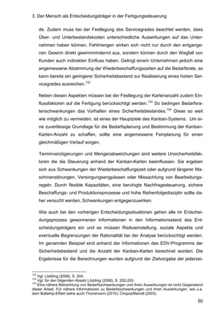 3. Der Mensch als Entscheidungsträger in der Fertigungssteuerung
50
de. Zudem muss bei der Festlegung des Servicegrades beachtet werden, dass
Über- und Unterbestandskosten unterschiedliche Auswirkungen auf das Unter-
nehmen haben können. Fehlmengen wirken sich nicht nur durch den entgange-
nen Gewinn direkt gewinnmindernd aus, sondern können durch den Wegfall von
Kunden auch indirekten Einfluss haben. Gelingt einem Unternehmen jedoch eine
angemessene Abstimmung der Wiederbeschaffungszeiten auf die Bedarfsrate, so
kann bereits ein geringerer Sicherheitsbestand zur Realisierung eines hohen Ser-
vicegrades ausreichen.132
Neben diesen Aspekten müssen bei der Festlegung der Kartenanzahl zudem Ein-
flussfaktoren auf die Fertigung berücksichtigt werden.133
So bedingen Bedarfsra-
tenschwankungen das Vorhalten eines Sicherheitsbestandes.134
Diese so weit
wie möglich zu vermeiden, ist eines der Hauptziele des Kanban-Systems. Um ei-
ne zuverlässige Grundlage für die Bedarfsplanung und Bestimmung der Kanban-
Karten-Anzahl zu schaffen, sollte eine angemessene Feinplanung für einen
gleichmäßigen Verlauf sorgen.
Terminverzögerungen und Mengenabweichungen sind weitere Unsicherheitsfak-
toren die die Steuerung anhand der Kanban-Karten beeinflussen. Sie ergeben
sich aus Schwankungen der Wiederbeschaffungszeit oder aufgrund längerer Ma-
schinenstörungen, Versorgungsengpässen oder Missachtung von Bearbeitungs-
regeln. Durch flexible Kapazitäten, eine beruhigte Nachfragesteuerung, sichere
Beschaffungs- und Produktionsprozesse und hohe Reihenfolgedisziplin sollte da-
her versucht werden, Schwankungen entgegenzuwirken.
Wie auch bei den vorherigen Entscheidungssituationen gehen alle im Entschei-
dungsprozess gewonnenen Informationen in den Informationsstand des Ent-
scheidungsträgers ein und es müssen Risikoeinstellung, soziale Aspekte und
eventuelle Begrenzungen der Rationalität bei der Analyse berücksichtigt werden.
Im genannten Beispiel sind anhand der Informationen des EDV-Programms der
Sicherheitsbestand und die Anzahl der Kanban-Karten berechnet worden. Die
Ergebnisse für die Berechnungen wurden aufgrund der Zielvorgabe der jederzei-
132
Vgl. Lödding (2008), S. 204.
133
Vgl. für den folgenden Absatz Lödding (2008), S. 202-203.
134
Eine nähere Betrachtung von Bedarfsschwankungen und ihren Auswirkungen ist nicht Gegenstand
dieser Arbeit. Für nähere Informationen zu Bedarfsschwankungen und ihren Auswirkungen, wie u.a.
dem Bullwhip-Effekt siehe auch Thonemann (2010); Chopra/Meindl (2003).
 