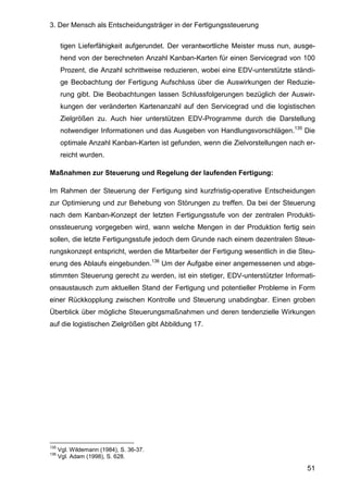3. Der Mensch als Entscheidungsträger in der Fertigungssteuerung
51
tigen Lieferfähigkeit aufgerundet. Der verantwortliche Meister muss nun, ausge-
hend von der berechneten Anzahl Kanban-Karten für einen Servicegrad von 100
Prozent, die Anzahl schrittweise reduzieren, wobei eine EDV-unterstützte ständi-
ge Beobachtung der Fertigung Aufschluss über die Auswirkungen der Reduzie-
rung gibt. Die Beobachtungen lassen Schlussfolgerungen bezüglich der Auswir-
kungen der veränderten Kartenanzahl auf den Servicegrad und die logistischen
Zielgrößen zu. Auch hier unterstützen EDV-Programme durch die Darstellung
notwendiger Informationen und das Ausgeben von Handlungsvorschlägen.135
Die
optimale Anzahl Kanban-Karten ist gefunden, wenn die Zielvorstellungen nach er-
reicht wurden.
Maßnahmen zur Steuerung und Regelung der laufenden Fertigung:
Im Rahmen der Steuerung der Fertigung sind kurzfristig-operative Entscheidungen
zur Optimierung und zur Behebung von Störungen zu treffen. Da bei der Steuerung
nach dem Kanban-Konzept der letzten Fertigungsstufe von der zentralen Produkti-
onssteuerung vorgegeben wird, wann welche Mengen in der Produktion fertig sein
sollen, die letzte Fertigungsstufe jedoch dem Grunde nach einem dezentralen Steue-
rungskonzept entspricht, werden die Mitarbeiter der Fertigung wesentlich in die Steu-
erung des Ablaufs eingebunden.136
Um der Aufgabe einer angemessenen und abge-
stimmten Steuerung gerecht zu werden, ist ein stetiger, EDV-unterstützter Informati-
onsaustausch zum aktuellen Stand der Fertigung und potentieller Probleme in Form
einer Rückkopplung zwischen Kontrolle und Steuerung unabdingbar. Einen groben
Überblick über mögliche Steuerungsmaßnahmen und deren tendenzielle Wirkungen
auf die logistischen Zielgrößen gibt Abbildung 17.
135
Vgl. Wildemann (1984), S. 36-37.
136
Vgl. Adam (1998), S. 628.
 