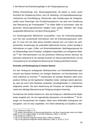 3. Der Mensch als Entscheidungsträger in der Fertigungssteuerung
54
Weitere Entscheidungs- bzw. Steuerungsparameter, die jedoch zu einem neuen
Durchlauf der Grobplanung führen, sind z.B. Marketing- und Kapazitätsanpassungs-
maßnahmen wie Fremdfertigung, Überstunden oder Erweiterungen der Anlagenka-
pazität sowie Änderungen des Produktionsprogramms, wie etwa eine Erweiterung
oder Reduzierung der Produktpalette.143
An dieser Stelle ist anzumerken, dass die
genannten Steuerungsmaßnahmen lediglich einen groben Überblick über einige
ausgewählte Maßnahmen und deren Wirkung geben.144
Um situationsgerechte Maßnahmen auszuwählen, muss der Entscheidungsträger
auch hier über ausreichende Informationen über die Entscheidungssituation verfü-
gen. Er muss sich der Ziele seines Handelns bewusst sein und zudem die wahr-
scheinlichen Auswirkungen der potentiellen Maßnahmen kennen. Zudem benötigt er
Informationen zu Lager-, Puffer- und Sicherheitsbeständen, Nachfrageprognosen bis
zur Wiederauflage eines Produktes, verfügbaren Kapazitäten und verfügbarem Mate-
rial.145
Der Informationsstand und die persönliche Erfahrung können demnach als
besonders bedeutend für die optimale Auswahl von Steuerungsmaßnahmen und als
Voraussetzung für die erfolgreiche Steuerung der Fertigung identifiziert werden.
Kontrolle und Rückkopplung im Kanban-System:
Vor dem Hintergrund ansteigender Marktdynamiken und Flexibilitätsanforderungen
versucht das Kanban-Verfahren bei niedrigen Beständen und Durchlaufzeiten eine
hohe Liefertreue zu erreichen.146
Insbesondere die niedrigen Bestände sollen einen
positiven Einfluss auf die logistischen Zielgrößen haben, bedingen jedoch gleichzei-
tig, dass die durch hohe Bestände verdeckten Unzulänglichkeiten in Unternehmen
aufgedeckt werden. Die feine Abstimmung der Prozesse bei niedrigen Beständen
macht eine ständige Überwachung der Fertigung zwingend notwendig.
Grundprinzip des Kanban-Systems ist, dass die Fertigung in selbststeuernde Regel-
kreise eingeteilt wird, die sich eigenständig überwachen und kontrollieren.147
Da Er-
zeuger von Komponenten die Vorgabe, haben keine fehlerhaften Erzeugnisse wei-
terzugeben, sind sie dazu angehalten, ihre Arbeit selbständig auf Qualität zu über-
143
Vgl. Wildemann (1984), S. 70.
144
Für weitere Informationen zu Steuerungsmaßnahmen und deren Auswirkungen siehe auch Malek
(1988), S. 73-130; Lödding (2008), S. 441-526; Wildemann (1984), S. 257-289.
145
Vgl. Wildemann (1984), S. 70.
146
Vgl. für den gesamten folgenden Absatz Adam (1998), S. 628-629.
147
Vgl. für den gesamten folgenden Absatz Wildemann (1984), S. 35-36, S. 72-73.
 