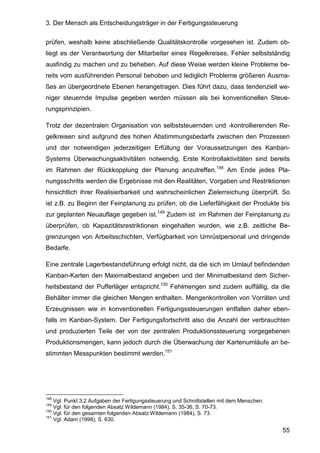 3. Der Mensch als Entscheidungsträger in der Fertigungssteuerung
55
prüfen, weshalb keine abschließende Qualitätskontrolle vorgesehen ist. Zudem ob-
liegt es der Verantwortung der Mitarbeiter eines Regelkreises, Fehler selbstständig
ausfindig zu machen und zu beheben. Auf diese Weise werden kleine Probleme be-
reits vom ausführenden Personal behoben und lediglich Probleme größeren Ausma-
ßes an übergeordnete Ebenen herangetragen. Dies führt dazu, dass tendenziell we-
niger steuernde Impulse gegeben werden müssen als bei konventionellen Steue-
rungsprinzipien.
Trotz der dezentralen Organisation von selbststeuernden und -kontrollierenden Re-
gelkreisen sind aufgrund des hohen Abstimmungsbedarfs zwischen den Prozessen
und der notwendigen jederzeitigen Erfüllung der Voraussetzungen des Kanban-
Systems Überwachungsaktivitäten notwendig. Erste Kontrollaktivitäten sind bereits
im Rahmen der Rückkopplung der Planung anzutreffen.148
Am Ende jedes Pla-
nungsschritts werden die Ergebnisse mit den Realitäten, Vorgaben und Restriktionen
hinsichtlich ihrer Realisierbarkeit und wahrscheinlichen Zielerreichung überprüft. So
ist z.B. zu Beginn der Feinplanung zu prüfen, ob die Lieferfähigkeit der Produkte bis
zur geplanten Neuauflage gegeben ist.149
Zudem ist im Rahmen der Feinplanung zu
überprüfen, ob Kapazitätsrestriktionen eingehalten wurden, wie z.B. zeitliche Be-
grenzungen von Arbeitsschichten, Verfügbarkeit von Umrüstpersonal und dringende
Bedarfe.
Eine zentrale Lagerbestandsführung erfolgt nicht, da die sich im Umlauf befindenden
Kanban-Karten den Maximalbestand angeben und der Minimalbestand dem Sicher-
heitsbestand der Pufferläger entspricht.150
Fehlmengen sind zudem auffällig, da die
Behälter immer die gleichen Mengen enthalten. Mengenkontrollen von Vorräten und
Erzeugnissen wie in konventionellen Fertigungssteuerungen entfallen daher eben-
falls im Kanban-System. Der Fertigungsfortschritt also die Anzahl der verbrauchten
und produzierten Teile der von der zentralen Produktionssteuerung vorgegebenen
Produktionsmengen, kann jedoch durch die Überwachung der Kartenumläufe an be-
stimmten Messpunkten bestimmt werden.151
148
Vgl. Punkt 3.2 Aufgaben der Fertigungssteuerung und Schnittstellen mit dem Menschen.
149
Vgl. für den folgenden Absatz Wildemann (1984), S. 35-36, S. 70-73.
150
Vgl. für den gesamten folgenden Absatz Wildemann (1984), S. 73.
151
Vgl. Adam (1998), S. 630.
 