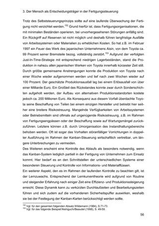 3. Der Mensch als Entscheidungsträger in der Fertigungssteuerung
56
Trotz des Selbststeuerungsprinzips sollte auf eine laufende Überwachung der Ferti-
gung nicht verzichtet werden.152
Grund hierfür ist, dass Fertigungsorganisationen, die
mit minimalen Beständen operieren, bei unvorhergesehenen Störungen anfällig sind.
Ein Rückgriff auf Reserven ist nicht möglich und deshalb führen langfristige Ausfälle
von Arbeitssystemen oder Materialien zu erheblichen Kosten. So hat z.B. im Februar
1997 ein Feuer das Werk des japanischen Unternehmens Aisin, von dem Toyota ca.
99 Prozent seiner Bremsteile bezog, vollständig zerstört.153
Aufgrund der verfolgten
Just-In-Time-Strategie mit entsprechend niedrigen Lagerbeständen, stand die Pro-
duktion in nahezu allen japanischen Werken von Toyota innerhalb kürzester Zeit still.
Durch größte gemeinsame Anstrengungen konnte die Produktion von Toyota nach
einer Woche wieder aufgenommen werden und lief nach zwei Wochen wieder auf
100 Prozent. Der geschätzte Produktionsausfall lag bei einem Erlösausfall von über
einer Milliarde Euro. Ein Großteil des Rückstandes konnte zwar durch Sonderschich-
ten aufgeholt werden, der Aufbau von alternativen Produktionsstandorten kostete
jedoch ca. 200 Millionen Euro. Als Konsequenz aus diesem Vorfall überdachte Toyo-
ta seine Beschaffung von Teilen bei einem einzigen Hersteller und betreibt hier seit-
her eine breitere Risikostreuung. Mangelnde Verfügbarkeiten von Arbeitssystemen
oder Betriebsmitteln sind oftmals auf ungenügende Risikostreuung, z.B. im Rahmen
von Fertigungsengpässen oder der Beschaffung sowie auf Wartungsmängel zurück-
zuführen. Letztere können z.B. durch Umorganisation des Instandhaltungsbereichs
behoben werden. Oft ist sogar das Vorhalten störanfälliger Vorrichtungen in doppel-
ter Ausführung im Rahmen der Kanban-Steuerung wirtschaftlich vertretbar, um län-
gere Unterbrechungen zu vermeiden.
Des Weiteren erscheint eine Kontrolle des Ablaufs als besonders notwendig, wenn
das Kanban-System lediglich partiell in der Fertigung von Unternehmen zum Einsatz
kommt. Hier bedarf es an den Schnittstellen der unterschiedlichen Systeme einer
besonderen Steuerung und Kontrolle von Informations- und Materialflüssen.
Ein weiterer Aspekt, den es im Rahmen der laufenden Kontrolle zu beachten gilt, ist
der Lernzuwachs. Entsprechend der Lernkurventheorie wird aufgrund von Routine
und steigender Erfahrung nach einiger Zeit eine Effizienz- und Produktionssteigerung
erreicht. Diese Dynamik kann zu verkürzten Durchlaufzeiten und Bearbeitungszeiten
führen und sich zudem auf die vorhandenen Sicherheitspuffer auswirken, weshalb
sie bei der Festlegung der Kanban-Karten berücksichtigt werden sollte.
152
Vgl. für den gesamten folgenden Absatz Wildemann (1984), S.71-73.
153
Vgl. für das folgende Beispiel Nishiguchi/Beaudet (1998), S. 49-59.
 