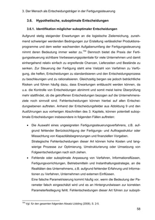3. Der Mensch als Entscheidungsträger in der Fertigungssteuerung
58
3.6. Hypothetische, suboptimale Entscheidungen
3.6.1. Identifikation möglicher suboptimaler Entscheidungen
Aufgrund stetig steigender Erwartungen an die logistische Zielerreichung, zuneh-
mend schwieriger werdenden Bedingungen zur Erstellung verlässlicher Produktions-
programme und dem weiter wachsenden Aufgabenumfang der Fertigungssteuerung
nimmt deren Bedeutung immer weiter zu.154
Dennoch bietet die Praxis der Ferti-
gungssteuerung sichtbare Verbesserungspotentiale für viele Unternehmen und damit
einhergehend relativ einfach zu ergreifende Chancen, Lieferzeiten und Bestände zu
senken. Zur Steuerung der Fertigung steht eine Vielzahl von Verfahren zu Verfü-
gung, die helfen, Entscheidungen zu standardisieren und den Entscheidungsprozess
zu beschleunigen und zu rationalisieren. Gleichzeitig bergen sie jedoch beträchtliche
Risiken und führen häufig dazu, dass Erwartungen enttäuscht werden können, da
u.a. die Kontrolle von Entscheidungen abnimmt und somit meist keine Überprüfung
mehr stattfindet, ob die getroffenen Entscheidungen bezogen auf die Unternehmens-
ziele noch sinnvoll sind. Fehlentscheidungen können hierbei auf allen Entschei-
dungsebenen auftreten. Anhand der Entscheidungsfelder aus Abbildung 9 und den
Ausführungen aus vorherigen Abschnitten des 3. Kapitels, können potentiell subop-
timale Entscheidungen insbesondere in folgenden Fällen auftreten:
• Die Auswahl eines ungeeigneten Fertigungssteuerungsverfahrens, z.B. auf-
grund fehlender Berücksichtigung der Fertigungs- und Auftragsstruktur oder
Missachtung von Kapazitätsbegrenzungen und finanziellen Vorgaben.
Strategische Fehlentscheidungen dieser Art können hohe Kosten und lang-
wierige Prozesse zur Optimierung, Umstrukturierung oder Umsetzung von
Folgeentscheidungen nach sich ziehen.
• Fehlende oder suboptimale Anpassung von Verfahren, Informationsflüssen,
Fertigungsvorrichtungen, Betriebsmitteln und Instanthaltungsstrategie, an die
Realitäten des Unternehmens, z.B. aufgrund fehlender Erfahrung und Informa-
tionen zu Verfahren, Unternehmen und externen Einflüssen.
Eine falsche Parametrisierung kommt häufig vor, wenn die Bedeutung der Pa-
rameter falsch eingeschätzt wird und es an Hintergrundwissen zur korrekten
Parameterfestlegung fehlt. Fehlentscheidungen dieser Art führen zur subopti-
154
Vgl. für den gesamten folgenden Absatz Lödding (2008), S. 2-5.
 