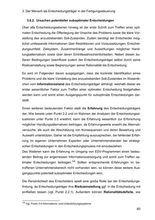 3. Der Mensch als Entscheidungsträger in der Fertigungssteuerung
60
3.6.2. Ursachen potentieller suboptimaler Entscheidungen
Über alle Entscheidungsebenen hinweg ist der erste Schritt zum Treffen einer opti-
malen Entscheidung die Offenlegung der Ursache des Problems sowie die klare Vor-
stellung des anzustrebenden Soll-Zustandes. Zudem benötigt der Entscheider mög-
lichst umfassende Informationen über Restriktionen und Voraussetzungen, Entschei-
dungsumfeld, Zielsystem, Zusammenhänge und Auswirkungen möglicher Hand-
lungsalternativen sowie über deren Eintrittswahrscheinlichkeiten. Neben diesen äu-
ßeren Bedingungen beeinflusst zudem der Entscheidungsträger selbst durch seine
Risikoeinstellung sowie Begrenzungen seiner Rationalität die Entscheidung.
Es wird im Folgenden davon ausgegangen, dass die konkrete Identifikation eines
Problems und die klare Vorstellung des anzustrebenden Soll-Zustandes im Wesentli-
chen vom Informationsstand des Entscheidungsträger abhängt, weshalb dieser als
erster wesentlicher Faktor zum Treffen einer optimalen Entscheidung festgehalten
werden kann und somit einen Ausgangspunkt für suboptimale Entscheidungen dar-
stellt.
Einen weiteren bedeutenden Faktor stellt die Erfahrung des Entscheidungsträgers
dar. Wie bereits unter Punkt 2.2 und im Rahmen der Analysen der Entscheidungssi-
tuationen unter Punkt 3.5 erwähnt, kann die Erfahrung wesentlich zur Erforschung
möglicher Handlungsalternativen beitragen, da Erfahrungswerte sowohl die Alternati-
vensuche, als auch die Abschätzung von Konsequenzen und deren Bewertung und
Auswahl unterstützen. Daher ist die Empfehlung auszusprechen, bei fehlender Erfah-
rung im eigenen Unternehmen Experten oder Unternehmensberater bei strategi-
schen Entscheidungen in den Entscheidungsprozess mit einzubeziehen.
Des Weiteren kann die Erfahrung im Umgang von EDV-Programmen einen bedeu-
tenden Beitrag zur angemessen Informationsversorgung und somit zum Treffen op-
timaler Entscheidungen beitragen.156
Sollten entsprechende Erfahrungen im be-
troffenen Unternehmensbereich nicht vorhanden sein, so können diese weitere Aus-
gangspunkte potentiell suboptimaler Entscheidungen sein.
Die Persönlichkeit des Entscheiders spielt eine große Rolle bei der Entscheidungs-
findung, da Entscheidungsträger ihre Risikoeinstellung ggf. in die Entscheidung mit
einfließen lassen (vgl. Punkt 2.2.1). Außerdem können Rationalitätsdefizite, wie
156
Vgl. Punkt 3.4 Informations- und Unterstützungssysteme.
 