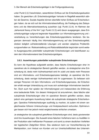 3. Der Mensch als Entscheidungsträger in der Fertigungssteuerung
61
unter Punkt 2.2.2 beschrieben, wesentlichen Einfluss auf die Entscheidungssituation
haben. So gewichten z.B. Entscheidungsträger Verluste im Regelfall wesentlich stär-
ker als Gewinne. Soziale Aspekte können ebenfalls hohen Einfluss auf Entscheidun-
gen haben, da sie sich auf die Informationsbeschaffung, die Festlegung des Zielsys-
tems und die Alternativenbewertung auswirken (vgl. Punkt 2.2.4). Im Rahmen der
„behavioral theory of the firm“ (vgl. Punkt 2.2.3) wird davon ausgegangen, dass Ent-
scheidungsträger aufgrund begrenzter Kapazitäten zur Informationsgewinnung und -
verarbeitung zu Vereinfachungen des Entscheidungsproblems tendieren. Sie be-
grenzen demnach häufig ihre Informationsgewinnung auf das Entscheidungsfeld,
streben lediglich zufriedenstellende Lösungen und wenden adaptives Problemlö-
sungsverhalten an. Risikoeinstellung und Rationalitätsdefizite begründen somit weite-
re Ausgangspunkte potentieller suboptimaler Entscheidungen und beeinflussen zu-
dem den Informationsstand des Entscheidungsträgers.
3.6.3. Auswirkungen potentieller suboptimaler Entscheidungen
Es kann die Hypothese aufgestellt werden, dass falsche Entscheidungen eher im
operativen als im strategischen Bereich getroffen werden. Je strategischer eine Ent-
scheidung ist, desto mehr Aufmerksamkeit wird ihr zuteil und desto mehr Personen
sind am Informations- und Entscheidungsprozess beteiligt. Je operativer die Ent-
scheidung, desto weniger Aufmerksamkeit wird ihr zugemessen. Es befassen sich
weniger Personen mit dem Informations- und Entscheidungsprozess, der Entschei-
der erhält weniger Unterstützung und muss sich aufwändiger Informationen beschaf-
fen. Doch auch hier spielen der Informationsgrad und insbesondere die Erfahrung
eine bedeutende Rolle. Vor diesem Hintergrund ist anzunehmen, dass falsche oder
suboptimale Entscheidungen eher im operativen Bereich getroffen werden, diese
jedoch eine geringere Auswirkung haben als suboptimale strategische Entscheidun-
gen. Operative Fehlentscheidungen ausfindig zu machen, ist zudem mit einem ver-
gleichsweise höheren Untersuchungs- und Analyseaufwand verbunden, Optimierun-
gen lassen sich hier jedoch meist vergleichsweise einfacher umsetzen.
Je strategischer die suboptimal getroffenen Entscheidungen sind, desto gravierender
sind ihre Auswirkungen. Die Auswahl eines falschen Verfahrens kann zu Ausfällen in
der Produktion oder ineffizienten Prozessen und somit zu einem deutlichen Verfehlen
der logistischen Zielgrößen führen. Das wiederum kann zur Verschlechterung der
Marktposition, zum Verlust von Kunden und zur Unwirtschaftlichkeit des Unterneh-
 