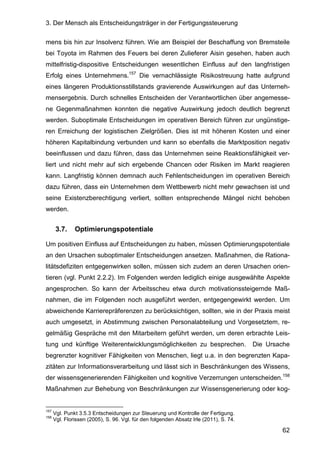 3. Der Mensch als Entscheidungsträger in der Fertigungssteuerung
62
mens bis hin zur Insolvenz führen. Wie am Beispiel der Beschaffung von Bremsteile
bei Toyota im Rahmen des Feuers bei deren Zulieferer Aisin gesehen, haben auch
mittelfristig-dispositive Entscheidungen wesentlichen Einfluss auf den langfristigen
Erfolg eines Unternehmens.157
Die vernachlässigte Risikostreuung hatte aufgrund
eines längeren Produktionsstillstands gravierende Auswirkungen auf das Unterneh-
mensergebnis. Durch schnelles Entscheiden der Verantwortlichen über angemesse-
ne Gegenmaßnahmen konnten die negative Auswirkung jedoch deutlich begrenzt
werden. Suboptimale Entscheidungen im operativen Bereich führen zur ungünstige-
ren Erreichung der logistischen Zielgrößen. Dies ist mit höheren Kosten und einer
höheren Kapitalbindung verbunden und kann so ebenfalls die Marktposition negativ
beeinflussen und dazu führen, dass das Unternehmen seine Reaktionsfähigkeit ver-
liert und nicht mehr auf sich ergebende Chancen oder Risiken im Markt reagieren
kann. Langfristig können demnach auch Fehlentscheidungen im operativen Bereich
dazu führen, dass ein Unternehmen dem Wettbewerb nicht mehr gewachsen ist und
seine Existenzberechtigung verliert, sollten entsprechende Mängel nicht behoben
werden.
3.7. Optimierungspotentiale
Um positiven Einfluss auf Entscheidungen zu haben, müssen Optimierungspotentiale
an den Ursachen suboptimaler Entscheidungen ansetzen. Maßnahmen, die Rationa-
litätsdefiziten entgegenwirken sollen, müssen sich zudem an deren Ursachen orien-
tieren (vgl. Punkt 2.2.2). Im Folgenden werden lediglich einige ausgewählte Aspekte
angesprochen. So kann der Arbeitsscheu etwa durch motivationssteigernde Maß-
nahmen, die im Folgenden noch ausgeführt werden, entgegengewirkt werden. Um
abweichende Karrierepräferenzen zu berücksichtigen, sollten, wie in der Praxis meist
auch umgesetzt, in Abstimmung zwischen Personalabteilung und Vorgesetztem, re-
gelmäßig Gespräche mit den Mitarbeitern geführt werden, um deren erbrachte Leis-
tung und künftige Weiterentwicklungsmöglichkeiten zu besprechen. Die Ursache
begrenzter kognitiver Fähigkeiten von Menschen, liegt u.a. in den begrenzten Kapa-
zitäten zur Informationsverarbeitung und lässt sich in Beschränkungen des Wissens,
der wissensgenerierenden Fähigkeiten und kognitive Verzerrungen unterscheiden.158
Maßnahmen zur Behebung von Beschränkungen zur Wissensgenerierung oder kog-
157
Vgl. Punkt 3.5.3 Entscheidungen zur Steuerung und Kontrolle der Fertigung.
158
Vgl. Florissen (2005), S. 96. Vgl. für den folgenden Absatz Irle (2011), S. 74.
 