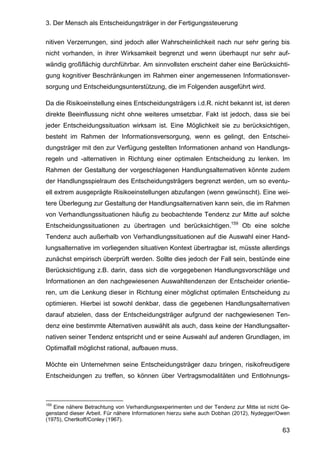 3. Der Mensch als Entscheidungsträger in der Fertigungssteuerung
63
nitiven Verzerrungen, sind jedoch aller Wahrscheinlichkeit nach nur sehr gering bis
nicht vorhanden, in ihrer Wirksamkeit begrenzt und wenn überhaupt nur sehr auf-
wändig großflächig durchführbar. Am sinnvollsten erscheint daher eine Berücksichti-
gung kognitiver Beschränkungen im Rahmen einer angemessenen Informationsver-
sorgung und Entscheidungsunterstützung, die im Folgenden ausgeführt wird.
Da die Risikoeinstellung eines Entscheidungsträgers i.d.R. nicht bekannt ist, ist deren
direkte Beeinflussung nicht ohne weiteres umsetzbar. Fakt ist jedoch, dass sie bei
jeder Entscheidungssituation wirksam ist. Eine Möglichkeit sie zu berücksichtigen,
besteht im Rahmen der Informationsversorgung, wenn es gelingt, den Entschei-
dungsträger mit den zur Verfügung gestellten Informationen anhand von Handlungs-
regeln und -alternativen in Richtung einer optimalen Entscheidung zu lenken. Im
Rahmen der Gestaltung der vorgeschlagenen Handlungsalternativen könnte zudem
der Handlungsspielraum des Entscheidungsträgers begrenzt werden, um so eventu-
ell extrem ausgeprägte Risikoeinstellungen abzufangen (wenn gewünscht). Eine wei-
tere Überlegung zur Gestaltung der Handlungsalternativen kann sein, die im Rahmen
von Verhandlungssituationen häufig zu beobachtende Tendenz zur Mitte auf solche
Entscheidungssituationen zu übertragen und berücksichtigen.159
Ob eine solche
Tendenz auch außerhalb von Verhandlungssituationen auf die Auswahl einer Hand-
lungsalternative im vorliegenden situativen Kontext übertragbar ist, müsste allerdings
zunächst empirisch überprüft werden. Sollte dies jedoch der Fall sein, bestünde eine
Berücksichtigung z.B. darin, dass sich die vorgegebenen Handlungsvorschläge und
Informationen an den nachgewiesenen Auswahltendenzen der Entscheider orientie-
ren, um die Lenkung dieser in Richtung einer möglichst optimalen Entscheidung zu
optimieren. Hierbei ist sowohl denkbar, dass die gegebenen Handlungsalternativen
darauf abzielen, dass der Entscheidungsträger aufgrund der nachgewiesenen Ten-
denz eine bestimmte Alternativen auswählt als auch, dass keine der Handlungsalter-
nativen seiner Tendenz entspricht und er seine Auswahl auf anderen Grundlagen, im
Optimalfall möglichst rational, aufbauen muss.
Möchte ein Unternehmen seine Entscheidungsträger dazu bringen, risikofreudigere
Entscheidungen zu treffen, so können über Vertragsmodalitäten und Entlohnungs-
159
Eine nähere Betrachtung von Verhandlungsexperimenten und der Tendenz zur Mitte ist nicht Ge-
genstand dieser Arbeit. Für nähere Informationen hierzu siehe auch Dobhan (2012), Nydegger/Owen
(1975), Chertkoff/Conley (1967).
 