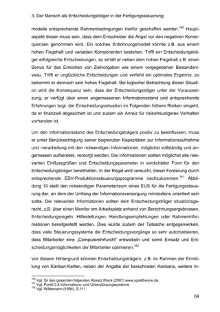 3. Der Mensch als Entscheidungsträger in der Fertigungssteuerung
64
modelle entsprechende Rahmenbedingungen hierfür geschaffen werden.160
Haupt-
aspekt dieser muss sein, dass dem Entscheider die Angst vor den negativen Konse-
quenzen genommen wird. Ein solches Entlohnungsmodell könnte z.B. aus einem
hohen Fixgehalt und variablen Komponenten bestehen. Trifft ein Entscheidungsträ-
ger erfolgreiche Entscheidungen, so erhält er neben dem hohen Fixgehalt z.B. einen
Bonus für das Erreichen von Zielvorgaben wie einem vorgegebenen Bestandsni-
veau. Trifft er unglückliche Entscheidungen und verfehlt ein optimales Ergebnis, so
bekommt er dennoch sein hohes Fixgehalt. Bei logischer Betrachtung dieser Situati-
on wird die Konsequenz sein, dass der Entscheidungsträger unter der Vorausset-
zung, er verfügt über einen angemessenen Informationsstand und entsprechende
Erfahrungen bzgl. der Entscheidungssituation im Folgenden höhere Risiken eingeht,
da er finanziell abgesichert ist und zudem ein Anreiz für risikofreudigeres Verhalten
vorhanden ist.
Um den Informationsstand des Entscheidungsträgers positiv zu beeinflussen, muss
er unter Berücksichtigung seiner begrenzten Kapazitäten zur Informationsaufnahme
und -verarbeitung mit den notwendigen Informationen, möglichst vollständig und an-
gemessen aufbereitet, versorgt werden. Die Informationen sollten möglichst alle rele-
vanten Einflussgrößen und Entscheidungsparameter in verdichteter Form für den
Entscheidungsträger bereithalten. In der Regel wird versucht, dieser Forderung durch
entsprechende EDV-Produktionssteuerungsprogramme nachzukommen.161
Abbil-
dung 10 stellt den notwendigen Parameterraum eines EUS für die Fertigungssteue-
rung dar, an dem der Umfang der Informationsversorgung mindestens orientiert sein
sollte. Die relevanten Informationen sollten dem Entscheidungsträger situationsge-
recht, z.B. über einen Monitor am Arbeitsplatz anhand von Berechnungsergebnissen,
Entscheidungsregeln, Hilfestellungen, Handlungsempfehlungen oder Rahmeninfor-
mationen bereitgestellt werden. Dies würde zudem der Tatsache entgegenwirken,
dass viele Steuerungssysteme die Entscheidungsvorgänge so sehr automatisieren,
dass Mitarbeiter eine „Computerehrfurcht“ entwickeln und somit Einsatz und Ent-
scheidungsmöglichkeiten der Mitarbeiter optimieren.162
Vor diesem Hintergrund könnten Entscheidungsträgern, z.B. im Rahmen der Ermitt-
lung von Kanban-Karten, neben der Angabe der berechneten Kanbans, weitere In-
160
Vgl. für den gesamten folgenden Absatz Rieck (2007) www.spieltheorie.de.
161
Vgl. Punkt 3.4 Informations- und Unterstützungssysteme.
162
Vgl. Wildemann (1984), S.111.
 