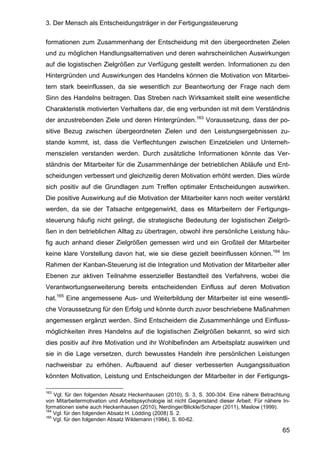 3. Der Mensch als Entscheidungsträger in der Fertigungssteuerung
65
formationen zum Zusammenhang der Entscheidung mit den übergeordneten Zielen
und zu möglichen Handlungsalternativen und deren wahrscheinlichen Auswirkungen
auf die logistischen Zielgrößen zur Verfügung gestellt werden. Informationen zu den
Hintergründen und Auswirkungen des Handelns können die Motivation von Mitarbei-
tern stark beeinflussen, da sie wesentlich zur Beantwortung der Frage nach dem
Sinn des Handelns beitragen. Das Streben nach Wirksamkeit stellt eine wesentliche
Charakteristik motivierten Verhaltens dar, die eng verbunden ist mit dem Verständnis
der anzustrebenden Ziele und deren Hintergründen.163
Voraussetzung, dass der po-
sitive Bezug zwischen übergeordneten Zielen und den Leistungsergebnissen zu-
stande kommt, ist, dass die Verflechtungen zwischen Einzelzielen und Unterneh-
menszielen verstanden werden. Durch zusätzliche Informationen könnte das Ver-
ständnis der Mitarbeiter für die Zusammenhänge der betrieblichen Abläufe und Ent-
scheidungen verbessert und gleichzeitig deren Motivation erhöht werden. Dies würde
sich positiv auf die Grundlagen zum Treffen optimaler Entscheidungen auswirken.
Die positive Auswirkung auf die Motivation der Mitarbeiter kann noch weiter verstärkt
werden, da sie der Tatsache entgegenwirkt, dass es Mitarbeitern der Fertigungs-
steuerung häufig nicht gelingt, die strategische Bedeutung der logistischen Zielgrö-
ßen in den betrieblichen Alltag zu übertragen, obwohl ihre persönliche Leistung häu-
fig auch anhand dieser Zielgrößen gemessen wird und ein Großteil der Mitarbeiter
keine klare Vorstellung davon hat, wie sie diese gezielt beeinflussen können.164
Im
Rahmen der Kanban-Steuerung ist die Integration und Motivation der Mitarbeiter aller
Ebenen zur aktiven Teilnahme essenzieller Bestandteil des Verfahrens, wobei die
Verantwortungserweiterung bereits entscheidenden Einfluss auf deren Motivation
hat.165
Eine angemessene Aus- und Weiterbildung der Mitarbeiter ist eine wesentli-
che Voraussetzung für den Erfolg und könnte durch zuvor beschriebene Maßnahmen
angemessen ergänzt werden. Sind Entscheidern die Zusammenhänge und Einfluss-
möglichkeiten ihres Handelns auf die logistischen Zielgrößen bekannt, so wird sich
dies positiv auf ihre Motivation und ihr Wohlbefinden am Arbeitsplatz auswirken und
sie in die Lage versetzen, durch bewusstes Handeln ihre persönlichen Leistungen
nachweisbar zu erhöhen. Aufbauend auf dieser verbesserten Ausgangssituation
könnten Motivation, Leistung und Entscheidungen der Mitarbeiter in der Fertigungs-
163
Vgl. für den folgenden Absatz Heckenhausen (2010), S. 3, S. 300-304. Eine nähere Betrachtung
von Mitarbeitermotivation und Arbeitspsychologie ist nicht Gegenstand dieser Arbeit. Für nähere In-
formationen siehe auch Heckenhausen (2010), Nerdinger/Blickle/Schaper (2011), Maslow (1999).
164
Vgl. für den folgenden Absatz H. Lödding (2008) S. 2.
165
Vgl. für den folgenden Absatz Wildemann (1984), S. 60-62.
 