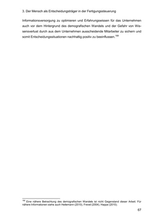 3. Der Mensch als Entscheidungsträger in der Fertigungssteuerung
67
Informationsversorgung zu optimieren und Erfahrungswissen für das Unternehmen
auch vor dem Hintergrund des demografischen Wandels und der Gefahr von Wis-
sensverlust durch aus dem Unternehmen ausscheidende Mitarbeiter zu sichern und
somit Entscheidungssituationen nachhaltig positiv zu beeinflussen.168
168
Eine nähere Betrachtung des demografischen Wandels ist nicht Gegenstand dieser Arbeit. Für
nähere Informationen siehe auch Heilemann (2010), Frevel (2004), Happe (2010).
 