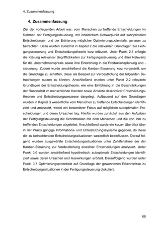 4. Zusammenfassung
68
4. Zusammenfassung
Ziel der vorliegenden Arbeit war, vom Menschen zu treffende Entscheidungen im
Rahmen der Fertigungssteuerung, mit inhaltlichem Schwerpunkt auf suboptimalen
Entscheidungen und der Erörterung möglicher Optimierungspotentiale, genauer zu
betrachten. Dazu wurden zunächst in Kapitel 2 die relevanten Grundlagen zur Ferti-
gungssteuerung und Entscheidungstheorie kurz erläutert. Unter Punkt 2.1 erfolgte
die Klärung relevanter Begrifflichkeiten zur Fertigungssteuerung und ihrer Relevanz
für die Unternehmenspraxis sowie ihre Einordnung in die Produktionsplanung und -
steuerung. Zudem wurde anschließend die Kanban-Steuerung kurz vorgestellt, um
die Grundlage zu schaffen, diese als Beispiel zur Verdeutlichung der folgenden Be-
trachtungen nutzen zu können. Anschließend wurden unter Punkt 2.2 relevante
Grundlagen der Entscheidungstheorie, wie eine Einführung in die Beschränkungen
der Rationalität im menschlichen Handeln sowie Ansätze deskriptiver Entscheidungs-
theorien und Entscheidungsprozesse dargelegt. Aufbauend auf den Grundlagen
wurden in Kapitel 3 wesentliche vom Menschen zu treffende Entscheidungen identifi-
ziert und analysiert, wobei ein besonderer Fokus auf möglichen suboptimalen Ent-
scheidungen und deren Ursachen lag. Hierfür wurden zunächst aus den Aufgaben
der Fertigungssteuerung die Schnittstellen mit dem Menschen und die von ihm zu
treffenden Entscheidungen abgeleitet. Anschließend wurde ein kurzer Überblick über
in der Praxis gängige Informations- und Unterstützungssysteme gegeben, da diese
die zu betrachtenden Entscheidungssituationen wesentlich beeinflussen. Darauf fol-
gend wurden ausgewählte Entscheidungssituationen unter Zuhilfenahme der der
Kanban-Steuerung zur Verdeutlichung einzelner Entscheidungen analysiert. Unter
Punkt 3.6 wurden anschließend hypothetisch, suboptimale Entscheidungen identifi-
ziert sowie deren Ursachen und Auswirkungen erörtert. Darauffolgend wurden unter
Punkt 3.7 Optimierungspotentiale auf Grundlage der gewonnenen Erkenntnisse zu
Entscheidungssituationen in der Fertigungssteuerung diskutiert.
 