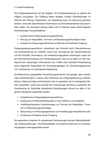 4. Zusammenfassung
69
Die Fertigungssteuerung hat die Aufgabe, die Produktionsplanung so optimal wie
möglich umzusetzen. Zur Erfüllung dieser Aufgabe müssen Entscheidungen im
Rahmen der Planung, Organisation und Gestaltung sowie der Steuerung getroffen
werden, wobei alle diese Bereiche Erkenntnisse aus Kontrollmaßnahmen berücksich-
tigen sollten. Als besonders relevant haben sich im Rahmen dieser Arbeit folgende
Entscheidungen herauskristallisiert:
• Auswahl eines Fertigungssteuerungsverfahrens,
• Planung von Kapazitäten, Terminen und Bearbeitungsreihenfolgen sowie
• Auswahl von Steuerungsmaßnahmen im Rahmen der laufenden Fertigung.
Fertigungssteuerungsverfahren unterstützen das Personal durch Standardisierung
und Automatisierung von Abläufen sowie eine Verringerung des Steueraufwandes
und der Kontrolle. Informations- und Unterstützungssysteme unterstützen zudem bei
der Informationsversorgung und Handlungsauswahl. Dies ist vor allem vor dem Hin-
tergrund der notwendigen Informationen zum Treffen einer rationalen Entscheidung
sowie begrenzter Kapazitäten der Entscheidungsträger zur Informationsgewinnung
und -verarbeitung von überragender Bedeutung.
Die Betrachtung ausgewählter Entscheidungssituationen hat gezeigt, dass subopti-
male Entscheidungen in nahezu allen Bereichen der Fertigungssteuerung auftreten
können. Dabei sind diese wahrscheinlich eher im operativen als im strategischen Be-
reich anzutreffen, wobei das Ausmaß ihrer Auswirkungen abnimmt, je operativer die
Entscheidung ist. Potentielle suboptimale Entscheidungen können vor allem in fol-
genden Situationen angetroffen werden:
• Auswahl eines Fertigungssteuerungsverfahrens,
• Anpassung von Rahmenbedingungen an das Verfahren und umgekehrt,
• mittelfristig-dispositive Entscheidungen zur Planung von Kapazitäten, Termi-
nen und Bearbeitungsreihenfolgen,
• Überprüfung von Planungsergebnissen auf Verstöße gegen Restriktionen oder
• Umsetzung und Steuerung der Fertigung.
Als wesentliche Ursachen für suboptimale Entscheidungen konnten Rationalitätsdefi-
zite, Risikoeinstellungen, Informationsdefizite und fehlende Erfahrung von Entschei-
dungsträgern herausgearbeitet werden.
 