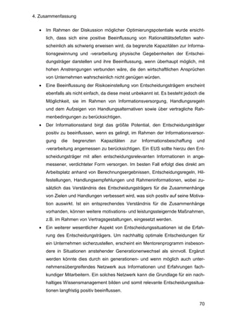 4. Zusammenfassung
70
• Im Rahmen der Diskussion möglicher Optimierungspotentiale wurde ersicht-
lich, dass sich eine positive Beeinflussung von Rationalitätsdefiziten wahr-
scheinlich als schwierig erweisen wird, da begrenzte Kapazitäten zur Informa-
tionsgewinnung und -verarbeitung physische Gegebenheiten der Entschei-
dungsträger darstellen und ihre Beeinflussung, wenn überhaupt möglich, mit
hohen Anstrengungen verbunden wäre, die den wirtschaftlichen Ansprüchen
von Unternehmen wahrscheinlich nicht genügen würden.
• Eine Beeinflussung der Risikoeinstellung von Entscheidungsträgern erscheint
ebenfalls als nicht einfach, da diese meist unbekannt ist. Es besteht jedoch die
Möglichkeit, sie im Rahmen von Informationsversorgung, Handlungsregeln
und dem Aufzeigen von Handlungsalternativen sowie über vertragliche Rah-
menbedingungen zu berücksichtigen.
• Der Informationsstand birgt das größte Potential, den Entscheidungsträger
positiv zu beeinflussen, wenn es gelingt, im Rahmen der Informationsversor-
gung die begrenzten Kapazitäten zur Informationsbeschaffung und
-verarbeitung angemessen zu berücksichtigen. Ein EUS sollte hierzu den Ent-
scheidungsträger mit allen entscheidungsrelevanten Informationen in ange-
messener, verdichteter Form versorgen. Im besten Fall erfolgt dies direkt am
Arbeitsplatz anhand von Berechnungsergebnissen, Entscheidungsregeln, Hil-
festellungen, Handlungsempfehlungen und Rahmeninformationen, wobei zu-
sätzlich das Verständnis des Entscheidungsträgers für die Zusammenhänge
von Zielen und Handlungen verbessert wird, was sich positiv auf seine Motiva-
tion auswirkt. Ist ein entsprechendes Verständnis für die Zusammenhänge
vorhanden, können weitere motivations- und leistungssteigernde Maßnahmen,
z.B. im Rahmen von Vertragsgestaltungen, eingesetzt werden.
• Ein weiterer wesentlicher Aspekt von Entscheidungssituationen ist die Erfah-
rung des Entscheidungsträgers. Um nachhaltig optimale Entscheidungen für
ein Unternehmen sicherzustellen, erscheint ein Mentorenprogramm insbeson-
dere in Situationen anstehender Generationenwechsel als sinnvoll. Ergänzt
werden könnte dies durch ein generationen- und wenn möglich auch unter-
nehmensübergreifendes Netzwerk aus Informationen und Erfahrungen fach-
kundiger Mitarbeitern. Ein solches Netzwerk kann die Grundlage für ein nach-
haltiges Wissensmanagement bilden und somit relevante Entscheidungssitua-
tionen langfristig positiv beeinflussen.
 
