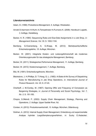 IV
Literaturverzeichnis
Adam, D. (1998): Produktions-Management, 9. Auflage, Wiesbaden.
Arnold D./Isermann H./Kuhn A./Tempelmeier H./Furmans K. (2008): Handbuch Logistik,
3. Auflage, Heidelberg.
Backer, K. R. (1984): Sequencing Rules and Due-Date Assignments in a Job Shop, in:
Management Science, Vol. 30, S. 1093-1104.
Bamberg, G./Coenenberg, A. G./Krapp, M. (2012): Betriebswirtschaftliche
Entscheidungslehre, 15. Auflage, München.
Becker, W. (2001): Integrierte Kosten- und Leistungsführerschaft als modernes
Orientierungsmuster für das strategische Management, Bamberg.
Becker, W. (2011): Strategisches Performance Management, 11. Auflage, Bamberg.
Becker, W. (2012): Kostenmanagement, 7. Auflage, Bamberg.
Bitz, M. (1981): Entscheidungstheorie, München.
Blackstone, J. H./Phillips, D. T./Hoog, G. L. (1982): A-State-of-Art Survey of Dispatching
Rules for Manufacturing in Job Shop Operations, in: International Journal of
Product Research, Vol. 20, S. 27-45.
Chertkoff, J. M./Conley, M. (1967): Opening Offer and Frequency of Concession as
Bargaining Strategies, in: Journal of Personality and Social Psychology, Vol. 7,
No. 2, S. 181-185.
Chopra, S./Meindl, P. (2003): Supply Chain Management, Strategy, Planning and
Operations, 2. Auflage, Upper Saddle River, NJ.
Corsten, H. (2012): Produktionswirtschaft, 13. Auflage, München, Oldenbourg.
Dobhan, A. (2012): Internal Supply Chain Management, Entwicklung und experimentelle
Analyse hybrider Losgrößenplanungsverfahren, in: Sucky E./Asdecker,
 