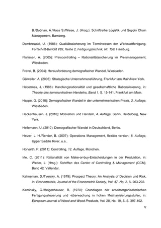 V
B./Dobhan, A./Haas S./Wiese, J. (Hrsg.): Schriftreihe Logistik und Supply Chain
Management, Bamberg.
Dombrowski, U. (1988): Qualitätssicherung im Terminwesen der Werkstattfertigung,
Fortschritt-Bericht VDI, Reihe 2, Fertigungstechnik, Nr. 159, Hamburg.
Florissen, A. (2005): Preiscontrolling – Rationalitätssicherung im Preismanagement,
Wiesbaden.
Frevel, B. (2004): Herausforderung demografischer Wandel, Wiesbaden.
Gälweiler, A. (2005): Strategische Unternehmensführung, Frankfurt am Main/New York.
Habermas, J. (1988): Handlungsrationalität und gesellschaftliche Rationalisierung, in:
Theorie des kommunikativen Handelns, Band 1, S. 15-141, Frankfurt am Main.
Happe, G. (2010): Demografischer Wandel in der unternehmerischen Praxis, 2. Auflage,
Wiesbaden.
Heckenhausen, J. (2010): Motivation und Handeln, 4. Auflage, Berlin, Heidelberg, New
York.
Heilemann, U. (2010): Demografischer Wandel in Deutschland, Berlin.
Heizer, J. H./Render, B. (2007): Operations Management, flexible version, 8. Auflage,
Upper Saddle River, u.a..
Horvárth, P. (2011): Controlling, 12. Auflage, München.
Irle, C. (2011): Rationalität von Make-or-buy-Entscheidungen in der Produktion, in:
Weber, J. (Hrsg.): Schriften des Center of Controlling & Management (CCM),
Band 42, Vallendar.
Kahneman, D./Tversky, A. (1979): Prospect Theory: An Analysis of Decision und Risk,
in: Econometrica, Journal of the Econometric Society, Vol. 47, No. 2, S. 263-292.
Kaminsky, G./Heigenhauser, B. (1970): Grundlagen der arbeitsorganisatorischen
Fertigungssteuerung und -überwachung in hohen Mechanisierungsstufen, in:
European Journal of Wood and Wood Products, Vol. 28, No. 10, S. S. 397-402.
 
