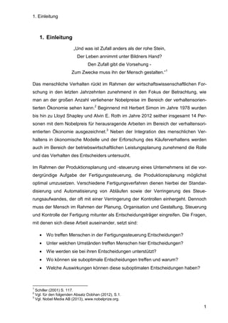 1. Einleitung
1
1. Einleitung
„Und was ist Zufall anders als der rohe Stein,
Der Leben annimmt unter Bildners Hand?
Den Zufall gibt die Vorsehung -
Zum Zwecke muss ihn der Mensch gestalten.“1
Das menschliche Verhalten rückt im Rahmen der wirtschaftswissenschaftlichen For-
schung in den letzten Jahrzehnten zunehmend in den Fokus der Betrachtung, wie
man an der großen Anzahl verliehener Nobelpreise im Bereich der verhaltensorien-
tierten Ökonomie sehen kann.2
Beginnend mit Herbert Simon im Jahre 1978 wurden
bis hin zu Lloyd Shapley und Alvin E. Roth im Jahre 2012 seither insgesamt 14 Per-
sonen mit dem Nobelpreis für herausragende Arbeiten im Bereich der verhaltensori-
entierten Ökonomie ausgezeichnet.3
Neben der Integration des menschlichen Ver-
haltens in ökonomische Modelle und der Erforschung des Käuferverhaltens werden
auch im Bereich der betriebswirtschaftlichen Leistungsplanung zunehmend die Rolle
und das Verhalten des Entscheiders untersucht.
Im Rahmen der Produktionsplanung und -steuerung eines Unternehmens ist die vor-
dergründige Aufgabe der Fertigungssteuerung, die Produktionsplanung möglichst
optimal umzusetzen. Verschiedene Fertigungsverfahren dienen hierbei der Standar-
disierung und Automatisierung von Abläufen sowie der Verringerung des Steue-
rungsaufwandes, der oft mit einer Verringerung der Kontrollen einhergeht. Dennoch
muss der Mensch im Rahmen der Planung, Organisation und Gestaltung, Steuerung
und Kontrolle der Fertigung mitunter als Entscheidungsträger eingreifen. Die Fragen,
mit denen sich diese Arbeit auseinander, setzt sind:
• Wo treffen Menschen in der Fertigungssteuerung Entscheidungen?
• Unter welchen Umständen treffen Menschen hier Entscheidungen?
• Wie werden sie bei ihren Entscheidungen unterstützt?
• Wo können sie suboptimale Entscheidungen treffen und warum?
• Welche Auswirkungen können diese suboptimalen Entscheidungen haben?
1
Schiller (2001) S. 117.
2
Vgl. für den folgenden Absatz Dobhan (2012), S.1.
3
Vgl. Nobel Media AB (2013), www.nobelprize.org.
 