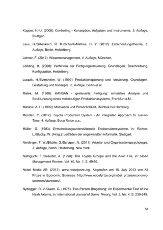 VI
Küpper, H.-U. (2008): Controlling - Konzeption, Aufgaben und Instrumente, 5. Auflage,
Stuttgart.
Laux, H./Gillenkirch, R. M./Schenk-Mathes, H. Y. (2012): Entscheidungstheorie, 8.
Auflage, Berlin, Heidelberg.
Lehner, F. (2012): Wissensmanagement, 4. Auflage, München.
Lödding, H. (2008): Verfahren der Fertigungssteuerung, Grundlagen, Beschreibung,
Konfiguration, Heidelberg.
Luczak, H./Eversheim, W. (1999): Produktionsplanung und -steuerung, Grundlagen,
Gestaltung und Konzepte, 2. Auflage, Berlin et al..
Malek, M. (1988): KANBAN - gesteuerte Fertigung: simulative Analyse und
Strukturierung eines mehrstufigen Produktionssystems, Frankfurt a.M..
Maslow, A. H. (1999): Motivation und Persönlichkeit, Reinbek bei Hamburg.
Monden, Y. (2012): Toyota Production System - An Integrated Approach to Just-In-
Time, 4. Auflage, Boca Raton u.a..
Müller, G. (1983): Entscheidungsunterstützende Endbenutzersysteme, in: Richter,
L./Stucky, W. (Hrsg.): Leitfäden der angewandten Informatik, Stuttgart.
Nerdinger, F. W./Blickle, G./Schaper, N. (2011): Arbeits- und Organisationspsychologie,
2. Auflage, Berlin, Heidelberg, New York.
Nishiguchi, T./Beaudet, A. (1998): The Toyota Groupe and the Aisin Fire, in: Sloan
Management Review, Vol. 40, No. 1, S. 49-59.
Nobel Media AB. (2013): www.nobelprize.org. Abgerufen am 15. July 2013 von All
Prizes in Economic Sciences: http://www.nobelprize.org/nobel_prizes/economic-
sciences/laureates/.
Nydegger, R. V./Owen, G. (1975): Two-Person Bragaining: An Experimental Test of the
Nash Axioms, in: International Journal of Game Theory, Vol. 3, No. 4, S. 239-249.
 