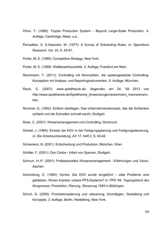 VII
Ohno, T. (1988): Toyota Production System - Beyond Large-Scale Production, 4.
Auflage, Cambridge, Mass. u.a..
Penwalkar, S. S./Iskander, W. (1977): A Survey of Scheduling Rules, in: Operations
Research, Vol. 25, S. 45-61.
Porter, M. E. (1980): Competitive Strategy, New York.
Porter, M. E. (1999): Wettbewerbsvorteile, 5. Auflage, Frankfurt am Main.
Reichmann, T. (2011): Controlling mit Kennzahlen, die systemgestützte Controlling-
Konzeption mit Analyse- und Reportinginstrumenten, 8. Auflage, München.
Rieck, C. (2007): www.spieltheorie.de. Abgerufen am 24. 09 2013 von
http://www.spieltheorie.de/Spieltheorie_Anwendungen/ackermann_mannesmann.
htm.
Rommel, G. (1993): Einfach überlegen, Das Unternehmenskonzept, das die Schlanken
schlank und die Schnellen schnell macht, Stuttgart.
Rose, C. (2007): Wissensmanagement und Controlling, Dortmund.
Scheel, J. (1980): Einsatz der EDV in der Fertigungsplanung und Fertigungssteuerung,
in: Die Arbeitsvorbereitung, AV 17, Heft 2, S. 40-42.
Schiemenz, B. (2001): Entscheidung und Produktion, München, Wien.
Schiller, F. (2001): Don Carlos - Infant von Spanien, Stuttgart.
Schnurr, H.-P. (2001): Professionelles Wissensmanagement - Erfahrungen und Vision.
Aachen.
Schomburg, E. (1984): Kontra: Die EDV wurde eingeführt - viele Probleme sind
geblieben. Woran kranken unsere PPS-Systeme? in: PPS '84, Tagungsband des
Kongresses: Produktion, Planung, Steuerung 1984 in Böblingen.
Schuh, G. (2006): Produktionsplanung und -steuerung, Grundlagen, Gestaltung und
Konzepte, 3. Auflage, Berlin, Heidelberg, New York.
 