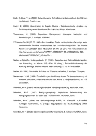 VIII
Stalk, G./Hout, T. M. (1990): Zeitwettbewerb, Schnelligkeit entscheidet auf den Märkten
der Zukunft, Frankfurt u.a..
Sucky, E. (2004): Koordination in Supply Chains - Spieltheoretische Ansätze zur
Ermittlung integrierter Bestell- und Produktionspolitiken, Wiesbaden.
Thonemann, U. (2010): Operations Management, Konzepte, Methoden und
Anwendungen, 2. Auflage, München.
VDI Verlag GmbH (27. 03 1998): Benchmarking: Studie »Vision in Manufacturing« weist
verarbeitender Insudtrie Versäumnisse der Zukunftsplanung nach. Der virtuelle
Kunde soll zufrieden sein. Abgerufen am 09. 06 2013 von www.wiso-net.de:
http://www.wiso-net.de/webcgi?START=A60&DOKV_DB=ZGEH&DOKV_NO=
VDIN039827025&DOKV_HS=0&PP=1.
Weber, J./Schäffer, U./Langenbach, W. (2001): Gedanken zur Rationalitätskonzeption
des Controlling, in: Weber J./Schäffer, U. (Hrsg.): Rationalitätssicherung der
Führung. Beiträge zu einer Theorie des Controlling, S. 46-76. Wiesbaden.
Weber, M. (1988): Gesamelte Aufsätze zur Wissenschaftslehre, 7. Auflage, Tübingen.
Wedemeyer, H.-G. (1989): Entscheidungsunterstützung in der Fertigungssteuerung mit
Hilfe der Simulation, Fortschritt-Berichte VDI, Reihe 2, Fertigungstechnik, Nr. 176,
Düsseldorf.
Wiendahl, H.-P. (1987): Belastungsorientierte Fertigungssteuerung. München, Wien.
Wiendahl, H.-P. (1997): Fertigungsregelung. Logistische Beherrschung von
Fertigungsabläufen auf Basis des Trichtermodells. München, Wien.
Wiendahl, H.-P. (2003): Die wandlungsfähige Fabrik, in: Wiendahl, H.-P./Nickel,
R./Heger, C./Weinkler, H. (Hrsg.): Tagungsband zur IFA-Fachtagung 2003,
Hannover.
Wiendahl, H.-P. (2008): Betriebsorganisation für Ingenieure, 6. Auflage, München, Wien.
 