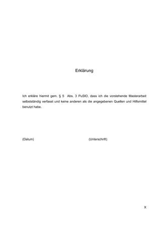 X
Erklärung
Ich erkläre hiermit gem. § 5 Abs. 3 PuStO, dass ich die vorstehende Masterarbeit
selbstständig verfasst und keine anderen als die angegebenen Quellen und Hilfsmittel
benutzt habe.
(Datum) (Unterschrift)
 