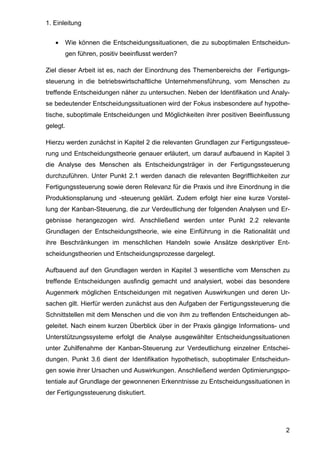 1. Einleitung
2
• Wie können die Entscheidungssituationen, die zu suboptimalen Entscheidun-
gen führen, positiv beeinflusst werden?
Ziel dieser Arbeit ist es, nach der Einordnung des Themenbereichs der Fertigungs-
steuerung in die betriebswirtschaftliche Unternehmensführung, vom Menschen zu
treffende Entscheidungen näher zu untersuchen. Neben der Identifikation und Analy-
se bedeutender Entscheidungssituationen wird der Fokus insbesondere auf hypothe-
tische, suboptimale Entscheidungen und Möglichkeiten ihrer positiven Beeinflussung
gelegt.
Hierzu werden zunächst in Kapitel 2 die relevanten Grundlagen zur Fertigungssteue-
rung und Entscheidungstheorie genauer erläutert, um darauf aufbauend in Kapitel 3
die Analyse des Menschen als Entscheidungsträger in der Fertigungssteuerung
durchzuführen. Unter Punkt 2.1 werden danach die relevanten Begrifflichkeiten zur
Fertigungssteuerung sowie deren Relevanz für die Praxis und ihre Einordnung in die
Produktionsplanung und -steuerung geklärt. Zudem erfolgt hier eine kurze Vorstel-
lung der Kanban-Steuerung, die zur Verdeutlichung der folgenden Analysen und Er-
gebnisse herangezogen wird. Anschließend werden unter Punkt 2.2 relevante
Grundlagen der Entscheidungstheorie, wie eine Einführung in die Rationalität und
ihre Beschränkungen im menschlichen Handeln sowie Ansätze deskriptiver Ent-
scheidungstheorien und Entscheidungsprozesse dargelegt.
Aufbauend auf den Grundlagen werden in Kapitel 3 wesentliche vom Menschen zu
treffende Entscheidungen ausfindig gemacht und analysiert, wobei das besondere
Augenmerk möglichen Entscheidungen mit negativen Auswirkungen und deren Ur-
sachen gilt. Hierfür werden zunächst aus den Aufgaben der Fertigungssteuerung die
Schnittstellen mit dem Menschen und die von ihm zu treffenden Entscheidungen ab-
geleitet. Nach einem kurzen Überblick über in der Praxis gängige Informations- und
Unterstützungssysteme erfolgt die Analyse ausgewählter Entscheidungssituationen
unter Zuhilfenahme der Kanban-Steuerung zur Verdeutlichung einzelner Entschei-
dungen. Punkt 3.6 dient der Identifikation hypothetisch, suboptimaler Entscheidun-
gen sowie ihrer Ursachen und Auswirkungen. Anschließend werden Optimierungspo-
tentiale auf Grundlage der gewonnenen Erkenntnisse zu Entscheidungssituationen in
der Fertigungssteuerung diskutiert.
 