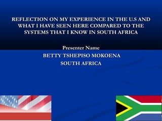 REFLECTION ON MY EXPERIENCE IN THE U.S ANDREFLECTION ON MY EXPERIENCE IN THE U.S AND
WHAT I HAVE SEEN HERE COMPARED TO THEWHAT I HAVE SEEN HERE COMPARED TO THE
SYSTEMS THAT I KNOW IN SOUTH AFRICASYSTEMS THAT I KNOW IN SOUTH AFRICA
Presenter NamePresenter Name
BETTY TSHEPISO MOKOENABETTY TSHEPISO MOKOENA
SOUTH AFRICASOUTH AFRICA
 