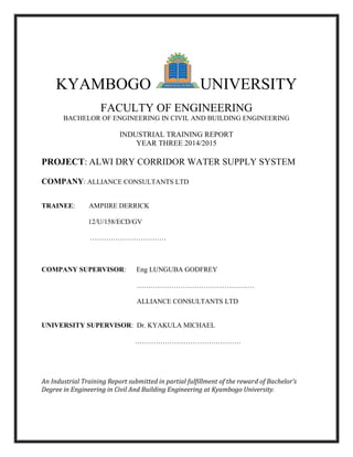 KYAMBOGO UNIVERSITY
FACULTY OF ENGINEERING
BACHELOR OF ENGINEERING IN CIVIL AND BUILDING ENGINEERING
INDUSTRIAL TRAINING REPORT
YEAR THREE 2014/2015
PROJECT: ALWI DRY CORRIDOR WATER SUPPLY SYSTEM
COMPANY: ALLIANCE CONSULTANTS LTD
TRAINEE: AMPIIRE DERRICK
12/U/158/ECD/GV
……………………………
COMPANY SUPERVISOR: Eng LUNGUBA GODFREY
……………………………………………
ALLIANCE CONSULTANTS LTD
UNIVERSITY SUPERVISOR: Dr. KYAKULA MICHAEL
……………………………………….
An Industrial Training Report submitted in partial fulfillment of the reward of Bachelor’s
Degree in Engineering in Civil And Building Engineering at Kyambogo University.
 