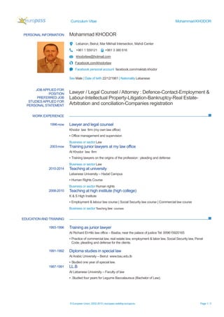 Curriculum Vitae Mohammad KHODOR
© European Union, 2002-2015 | europass.cedefop.europa.eu Page 1 / 3
PERSONAL INFORMATION Mohammad KHODOR
Lebanon, Beirut, Mar Mikhail Intersection, Mahdi Center
+961 1 559121 +961 3 380 616
khodorlaw@hotmail.com
Facebook.com/khodorlaw
Facebook personal account facebook.com/maktab.khodor
Sex Male | Date of birth 22/12/1961 | Nationality Lebanese
WORK EXPERIENCE
EDUCATION AND TRAINING
JOB APPLIED FOR
POSITION
PREFERRED JOB
STUDIES APPLIED FOR
PERSONAL STATEMENT
Lawyer / Legal Counsel / Attorney : Defence-Contact-Employment &
Labour-Intellectual Property-Litigation-Bankruptcy-Real Estate-
Arbitration and conciliation-Companies registration
1996-now Lawyer and legal counsel
Khodor law firm (my own law office)
▪ Office management and supervision
Business or sector Law
2003-now Training junior lawyers at my law office
At Khodor law firm
▪ Training lawyers on the origins of the profession : pleading and defense
Business or sector Law
2010-2014 Teaching at university
Lebanese University – Hadat Campus
▪ Human Rights Course
Business or sector Human rights
2008-2010 Teaching at high institute (high college)
K & S High Institute
▪ Employment & labour law course | Social Security law course | Commercial law course
Business or sector Teaching law courses
1993-1996 Training as junior lawyer
At Richard El-Hilo law office – Baaba, near the palace of justice Tel: 009615920165
▪ Practice of commercial law, real estate law, employment & labor law, Social Security law, Penal
Code, pleading and defense for the clients.
1991-1992 Diploma studies in special law
At Arabic University – Beirut www.bau.edu.lb
▪ Studied one year of special law.
1987-1991 LL.B
At Lebanese University – Faculty of law
▪ .Studied four years for Legume Baccalaureus (Bachelor of Law).
 