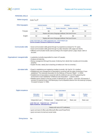 Curriculum Vitae Replace with First name(s) Surname(s)
© European Union, 2002-2015 | europass.cedefop.europa.eu Page 2 / 3
PERSONAL SKILLS
Mother tongue(s) Arabic ‫اﻟﻌرﺑﯾﺔ‬
Other language(s) UNDERSTANDING SPEAKING WRITING
Listening Reading Spoken interaction Spoken production
Français B2 B2 B1 B1 B2
Replace with name of language certificate. Enter level if known.
English B2 B1 B1 B2 B2
Replace with name of language certificate. Enter level if known.
Levels:A1/A2: Basic user - B1/B2: Independent user - C1/C2 Proficient user
Common European Framework of Reference for Languages
Communication skills ▪ Good communication skills gained through my experience as lawyer for 15+ years.
▪ Good communication skills gained through my daily interaction with judges and clients.
▪ Different communication levels used according to the recipient person: judge, lawyer, client or
accused.
Organisational / managerial skills ▪ Leadership (currently responsible for a team of 5 people)
▪ Analysis and planning
▪ Money management (through the power of attorney from clients their movable and immovable
property)
▪ Explain the idea clearly (due to teaching at institute and then at university )
Job-related skills ▪ Expert in establishing and registering charities (currently I did that for 10+ charities)
▪ Establishment and management of associations concerned with the rights of prisoners (I have
established “The Lebanese Association for the Defense of Prisoners’ Rights” – in 2009)
▪ Establishment of associations concerned with the childhood care and of the preserving the
environment (I have established “Childhood Care Association” – Lebanon 2007)
▪ Reliable person (based on the big number of referrals from my clients – more than 100 lawsuits of
recovery of customer funds in the Bankruptcy Court at Baabda-Lebanon from the bankrupt company
“Al Jawad Company” in 1998)
Digital competence SELF-ASSESSMENT
Information
processing
Communication
Content
creation
Safety
Problem
solving
Independent user Proficient user Independent user Basic user Basic user
Levels: Basic user - Independent user - Proficient user
Digital competences - Self-assessment grid
Replace with name of ICT-certificate(s)
▪ good command of office suite (Microsoft office word-PowerPoint)
▪ good command of email and social media
Driving licence Yes
 