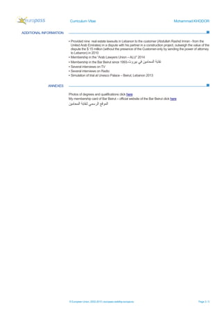 Curriculum Vitae Mohammad KHODOR
© European Union, 2002-2015 | europass.cedefop.europa.eu Page 3 / 3
ADDITIONAL INFORMATION
ANNEXES
▪ Provided nine real estate lawsuits in Lebanon to the customer (Abdullah Rashid Imran - from the
United Arab Emirates) in a dispute with his partner in a construction project, outweigh the value of the
dispute the $ 15 million (without the presence of the Customer-only by sending the power of attorney
to Lebanon) in 2010
▪ Membership in the “Arab Lawyers Union – ALU” 2014
▪ Membership in the Bar Beirut since 1993-‫ﺑﯾروت‬ ‫ﻓﻲ‬ ‫اﻟﻣﺣﺎﻣﯾن‬ ‫ﻧﻘﺎﺑﺔ‬
▪ Several interviews on TV
▪ Several interviews on Radio
▪ Simulation of trial at Unesco Palace – Beirut, Lebanon 2013
Photos of degrees and qualifications click here
My membership card of Bar Beirut – official website of the Bar Beirut click here
‫اﻟﻣﺣﺎﻣﯾن‬ ‫ﻟﻧﻘﺎﺑﺔ‬ ‫اﻟرﺳﻣﻲ‬ ‫اﻟﻣوﻗﻊ‬
 