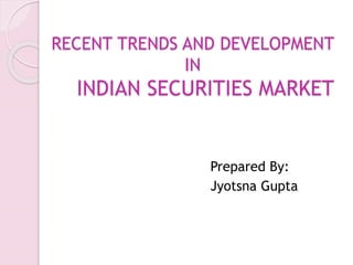 RECENT TRENDS AND DEVELOPMENT
IN
INDIAN SECURITIES MARKET
Prepared By:
Jyotsna Gupta
 