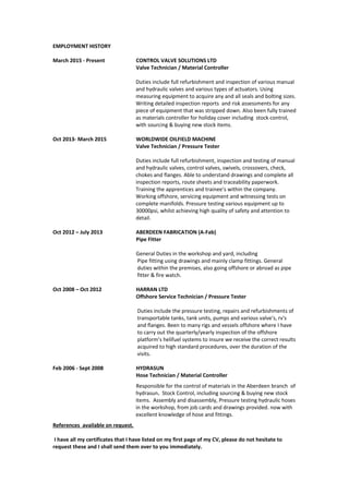 EMPLOYMENT HISTORY
March 2015 - Present CONTROL VALVE SOLUTIONS LTD
Valve Technician / Material Controller
Duties include full refurbishment and inspection of various manual
and hydraulic valves and various types of actuators. Using
measuring equipment to acquire any and all seals and bolting sizes.
Writing detailed inspection reports and risk assessments for any
piece of equipment that was stripped down. Also been fully trained
as materials controller for holiday cover including stock control,
with sourcing & buying new stock items.
Oct 2013- March 2015 WORLDWIDE OILFIELD MACHINE
Valve Technician / Pressure Tester
Duties include full refurbishment, inspection and testing of manual
and hydraulic valves, control valves, swivels, crossovers, check,
chokes and flanges. Able to understand drawings and complete all
inspection reports, route sheets and traceability paperwork.
Training the apprentices and trainee’s within the company.
Working offshore, servicing equipment and witnessing tests on
complete manifolds. Pressure testing various equipment up to
30000psi, whilst achieving high quality of safety and attention to
detail.
Oct 2012 – July 2013 ABERDEEN FABRICATION (A-Fab)
Pipe Fitter
General Duties in the workshop and yard, including
Pipe fitting using drawings and mainly clamp fittings. General
duties within the premises, also going offshore or abroad as pipe
fitter & fire watch.
Oct 2008 – Oct 2012 HARRAN LTD
Offshore Service Technician / Pressure Tester
Duties include the pressure testing, repairs and refurbishments of
transportable tanks, tank units, pumps and various valve's, rv's
and flanges. Been to many rigs and vessels offshore where I have
to carry out the quarterly/yearly inspection of the offshore
platform’s helifuel systems to insure we receive the correct results
acquired to high standard procedures, over the duration of the
visits.
Feb 2006 - Sept 2008 HYDRASUN
Hose Technician / Material Controller
Responsible for the control of materials in the Aberdeen branch of
hydrasun. Stock Control, including sourcing & buying new stock
items. Assembly and disassembly, Pressure testing hydraulic hoses
in the workshop, from job cards and drawings provided. now with
excellent knowledge of hose and fittings.
References available on request.
I have all my certificates that I have listed on my first page of my CV, please do not hesitate to
request these and I shall send them over to you immediately.
 