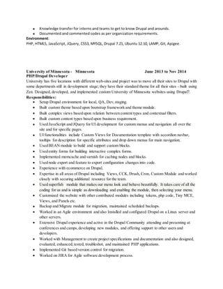  Knowledge transfer for interns and teams to get to know Drupal and arounds.
 Documented and commented codes as per organization requirements.
Environment:
PHP, HTML5, JavaScript, JQuery, CSS3, MYSQL, Drupal 7.21, Ubuntu 12.10, LAMP, Git, Apigee.
University of Minnesota - Minnesota June 2013 to Nov 2014
PHP/Drupal Developer
University has five locations with different web-sites and project was to move all their sites to Drupal with
some departments still in development stage; they have their standard theme for all their sites - built using
Zen. Designed, developed, and implemented custom University of Minnesota websites using Drupal7.
Responsibilities:
 Setup Drupal environment for local, QA, Dev,staging.
 Built custom theme based upon bootstrap framework and theme module.
 Built complex views based upon relation between content types and contextual filters.
 Built custom content types based upon business requirement.
 Used JavaScript and JQuery for UI development for custom menus and navigation all over the
site and for specific pages.
 UI functionalities include Custom Views for Documentation template with accordion navbar,
tooltips for description for specific attributes and drop down menus for main navigation.
 Used BEAN module to build and support custom blocks.
 Used entity forms for building interactive complex forms.
 Implemented memcache and varnish for caching nodes and blocks.
 Used node export and feature to export configuration changes into code.
 Experience with ecommerce on Drupal.
 Expertise in all areas of Drupal including Views, CCK, Drush, Cron, Custom Module and worked
closely with securing additional resource for the team.
 Used superfish module that makes our menu look and behave beautifully. It takes care of all the
coding for us and is simple as downloading and enabling the module, then selecting your menu.
 Customized the website with other contributed modules including tokens, php code, Tiny MCE,
Views, and Panels etc.
 Backup and Migrate module for migration, maintained scheduled backups.
 Worked in an Agile environment and also Installed and configured Drupal on a Linux server and
other servers.
 Extensive Drupal experience and active in the Drupal Community attending and presenting at
conferences and camps,developing new modules, and offering support to other users and
developers.
 Worked with Management to create project specifications and documentation and also designed,
evaluated, enhanced,tested, troubleshot, and maintained PHP applications.
 Implemented Git based version control for migration.
 Worked on JIRA for Agile software development process.
 
