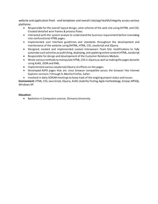 website and application front - end templates and overall site/app health/integrity across various
platforms.
 Responsible for the overall layout design, color scheme of the web site using XHTML and CSS.
Created detailed wire frames & process flows.
 Interacted with the system analyst to understand the business requirement before translating
into nonfunctional HTML pages.
 Implemented user interface guidelines and standards throughout the development and
maintenance of the website using DHTML, HTML, CSS, JavaScript and JQuery.
 Designed, created and implemented custom Interwoven Team Site modifications to fully
automate suchactivitiesaspublishing,deploying,andupdatingonline content(HTML,JavaScript
 Responsible for design and development of the Customer Relations Module.
 Wrote variousmethodstomanipulate HTML,CSSin JQueryas well asmakingthe pagesdynamic
using AJAX, JSON and XML.
 Implemented various JavaScript/JQuery UI effects on the pages.
 Developed ASPX pages that are cross browser compatible across the browser like Internet
Explorer versions 7 through 9, Mozilla Firefox, Safari.
 Involved in daily SCRUMmeetings to keep track of the ongoing project status and issues.
Environment:HTML, CSS,Java Script,JQuery, AJAX,UsabilityTesting,Agile methodology,Eclipse,MYSQL,
Windows XP.
Education:
 Bachelors in Computers science, Osmania University.
 