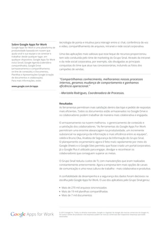 tecnologia de ponta e intuitiva para interagir entre si: chat, conferência de voz
e vídeo, compartilhamento de arquivos, intranet e rede social corporativa.
Uma das aplicações mais valiosas que esse leque de recursos proporcionou
tem sido conduzida pelo time de marketing do Grupo Sinal. Através da intranet
e da rede social corporativa, por exemplo, são divulgadas as principais
conquistas do time que atua nas concessionárias, incluindo as fotos dos
campeões de vendas.
Resultados
As ferramentas permitiram mais satisfação dentro das lojas e pedido de respostas
mais eﬁcientes. Todos os documentos estão armazenados no Google Drive e
os colaboradores podem trabalhar de maneira mais colaborativa e engajada.
O armazenamento na nuvem melhorou o gerenciamento de conteúdo e
a satisfação dos colaboradores. “As ferramentas do Google Apps For Work
permitiram uma enorme alavancagem na produtividade, um incremente
substancial na segurança da informação e mais eﬁciência entre as equipes”,
celebra Bruno Oka, Analista de Segurança da Informação do Grupo Sinal.
O planejamento orçamentário agora é feito mais rapidamente por meio do
Google Sheets e o Google Sites permitiu que fosse criado um portal corporativo.
Já o Google Plus é utilizado para engajar, divulgar e reconhecer os
colaboradores que conseguem superar as metas.
O Grupo Sinal reduziu custos de TI, com manutenções que eram realizadas
constantemente anteriormente. Agora a empresa tem mais opções de canais
de comunicação e uma nova cultura de trabalho - mais colaborativa e produtiva.
A conﬁabilidade de desempenho e a segurança dos dados foram decisivos na
escolha pelo Google Apps for Work. O uso dos aplicativos pelo Grupo Sinal gerou:
Mais de 270 mil arquivos sincronizados
Mais de 19 mil planilhas compartilhadas
Mais de 7 mil documentos
© 2015 Google Inc. Todos os direitos reservados. Google e o logotipo da Google são marcas comerciais da Google Inc.
Os outros nomes de produtos e de empresas podem ser marcas comerciais das respectivas empresas que estão
associadas.
"Compartilhamos conhecimento, melhoramos nossos processos
internos, geramos mudança de comportamento e ganhamos
eﬁciência operacional."
- Maristela Rodrigues, Coordenadora de Processos.
Sobre Google Apps for Work
Google Apps for Work é uma plataforma de
produtividade baseada em nuvem que
ajuda você e sua equipe a se conectar e
trabalhar desde qualquer lugar, em
qualquer dispositivo. Google Apps for Work
inclui Gmail, Google Agenda (calendário
compartilhado), Google Drive
(armazenamento e compartilhamento
on-line de conteúdo), e Documentos,
Planilhas e Apresentações Google (criação
de documentos e colaboração).
Para mais informações, visite:
www.google.com.br/apps
 
