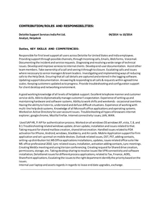 CONTRIBUTION/ROLES AND RESPONSIBILITIES: 
Deloitte Support Services India Pvt Ltd. 04/2014 to 10/2014 
Analyst, Helpdesk 
Duties, KEY SKILLS AND COMPETENCIES: 
Responsible for first level support all users across Deloitte for United States and India employees. 
Providing support through possible channels, through Incoming calls, Emails, Web forms, Voicemail. 
Documenting the incident and service requests. Diagnosing and resolving a wide range of technical 
issues. Develop and improve services to internal clients. Develop end-user documentation. Assist other 
team members. Take ownership of a call and seeing it through to closure. Escalating calls and issues 
where necessary to senior managers & team leaders. Investigating and implementing ways of reducing 
calls to the Help Desk. Ensuring that all call details are captured and entered in the logging software. 
Updating support documentation. Answering & responding to all calls & requests within agreed time 
scales. Keeping customers updated as to progress. Provide troubleshooting and configuration support 
for client desktop and networking environment. 
A good working knowledge of all levels of helpdesk support. Excellent telephone manner and customer 
service skills. Able to diplomatically manage customer's expectation. Experience of setting up and 
maintaining hardware and software systems. Ability to work shifts and weekends - occasional overtime. 
Having the ability to listen to, understand and defuse difficult situations. Experience of working with 
multi-line help desk systems. Knowledge of all Microsoft office applications and operating systems. 
Worked on Active Directory for user account issues. Troubleshooting all types of browsers internet 
explorer, google chrome, Mozilla Firefox. Internet connectivity i ssues, LAN, WAN. 
Used SAP HR, FI AP for authentication process. Worked on all windows OS windows XP, vista, 7, 8, and 
8.1.Troubleshooting related windows update, driver update, installation and issues related to that. 
Taking request for shared mailbox creation, shared drive creation. Handled issues related to PDA 
activation for IPhone, Android, windows, blackberry, and Air cards. Mobile Application support for firm 
application and set-up email on mobile devices. Outlook related issues, OST, PST, adding contacts, 
setting-up distribution list.MS Office applications installations, updates, issues related office suite like 
MS office professional 2010. Lync related issues, installation, activation adding contacts, Lync meetings. 
Creating WebEx meeting and using Verizon conferencing. Creating request for Shared drive creation, 
permissions, storage, etc. Taking desktop sharing to resolve issues like VPN connectivity and software 
installation, Deloittenet issues for different process applications, related to Tax, Finance, AERS, 
SharePoint applications. Escalating the issues to the right department identify the priority based on the 
issues. 
Internal user laptop and assets regards in regards to lease end date upgrades, exchange. 
 