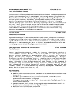 Dell International Services India PVT LTD. 04/2010 to 04/2014 
Client Technical Support Associate 
Providing technical support over the phone to US and Canadian customers. Handling incoming calls via 
the phone on promptly and effectively. Diagnosing and resolving a wide range of technical issues over 
the phone. Take ownership of a call and seeing it through to closure. Escalating calls and issues where 
necessary to senior managers & team leaders. Investigating and implementing ways of reducing 
repeating of complex issues. Ensuring that all call details are captured and entered in the logging 
software. Updating support documentation. Answering, responding to all calls, requests within agreed 
time scales. Keeping customers updated with the progress of the issue. Provide troubleshooting and 
configuration support for customers desktop, laptop computers, printers, scanners, tablets with 
windows 8, RT and android. Resolving networking issues with wired and wireless Internet. Giving 
appropriate feedback as per the scrub. Mentoring new joiners. 
Sitel India Pvt Ltd. 11/2009 to 04/2010 
Customer Service Professional 
Inbound technical support for Dell consumer laptops, warranty support, handing initial hardware and 
software issues providing resolution with in the warranty limited, up-selling and advising for warranty 
upgrade and software solutions.ms-office, driver installations, data back-up, recovery console, running 
diagnostics tests, finalizing repair service call for the customer, taking ownership to follow-up the case 
on priority to give issue resolution, focusing on customer satisfaction. 
K-Source SOFTWARE SOLUTIONS Pvt Ltd/K-Source INC. 10/2007 to 10/2009 
Technical Recruiter 
K-source is an E-Business consulting company with more than 150 consultants and clients all 
over United States of America. Based out of Frisco, Texas, USA. Focused in the placement of 
Software Engineers. Administrators, Network/System/ Security Engineers, Web Developers, 
Quality Assurance/Test Engineers, Technical Program/Product/Project Managers, 
Development Managers, and Business Analysts. Possess strong technical/business acumen 
and understanding of technical requirements; deep sourcing skills and experience sourcing 
passive candidates; excellent candidate assessment skills. Possess excellent knowledge of 
recruiting and hiring processes including sourcing, interviewing, reference checking, tracking, 
salary negotiations, and closing. Successfully screened candidates based on skill and 
availability and have an excellent understanding on handing the job portals like Monster, Dice, 
Naukri, Nextjob.us, bench folks, Corp-Corp etc. 
ACHIVEMENTS: 
 Awarded for the promising efforts given to achieving the excellent expectation and maintaining 
the standards. 
 Have taken special initiatives like taking escalation calls. And De-escalated the calls and 
providing the correct resolutions to customers. 
 Have a part of case management team. A self-initiative to correct the floor hygiene and increase 
correct case documentation 
 Have been a Club 90 Award member for four consecutive quarters. Meeting and excelling the 
targeted numbers. Always been in the top 10 performers list. 
 Handled all kind of customers with various issues. 
 