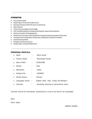 STRENGTHS: 
 Presentation Skills 
 Reporting on time(internal & clients) 
 Driving initiatives within the team or otherwise 
 Data Analysis 
 A flair for learning New Technology. 
 Self-confident & able to change according the required atmosphere. 
 Ability to handle Challenging tasks 
 Good communication skills and ability to explain proper perception of concept. 
 A proportional combination of Devotion, Dedication and Determination. 
 Good Analytical Skills. 
 Energetic and Quick Learner. 
 Responsible, Creative & Optimistic 
PERSONAL PROFILE: 
 Name : Barun Kumar 
 Father’s Name : Dharmender Kumar 
 Date of Birth : 27/09/1988 
 Gender : Male 
 Nationality : Indian 
 Passport No. : L9549467 
 Marital Status : Married 
 Languages Known : English, Hindi, Urdu, Telugu and Bhojpuri. 
 Interests : Swimming, listening to instrumental music. 
I declare that all the information stated above is true to the best of my knowledge. 
Date: 
Place: Dubai. 
(BARUN KUMAR) 
 