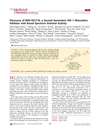 Discovery of BMS-955176, a Second Generation HIV‑1 Maturation
Inhibitor with Broad Spectrum Antiviral Activity
Alicia Regueiro-Ren,*,†
Zheng Liu,†
Yan Chen,†
Ny Sin,†
Sing-Yuen Sit,†
Jacob J. Swidorski,†
Jie Chen,†
Brian L. Venables,†
Juliang Zhu,‡
Beata Nowicka-Sans,§,#
Tricia Protack,§
Zeyu Lin,§
Brian Terry,§
Himadri Samanta,§
Sharon Zhang,§
Zhufang Li,§
Brett R. Beno,∥
Xiaohua S. Huang,⊥
Sandhya Rahematpura,⊥
Dawn D. Parker,⊥
Roy Haskell,⊥
Susan Jenkins,⊥
Kenneth S. Santone,⊥
Mark I. Cockett,§
Mark Krystal,§
Nicholas A. Meanwell,†
Umesh Hanumegowda,⊥
and Ira B. Dicker§
†
Departments of Discovery Chemistry, ‡
Chemical Synthesis, §
Virology, ∥
Computer-Assisted Drug Design, and ⊥
Pharmaceutical
Candidate Optimization, Bristol-Myers Squibb Research and Development, 5 Research Parkway, Wallingford, Connecticut 06492,
United States
*S Supporting Information
ABSTRACT: HIV-1 maturation inhibition (MI) has been clinically validated
as an approach to the control of HIV-1 infection. However, identifying an MI
with both broad polymorphic spectrum coverage and good oral exposure has
been challenging. Herein, we describe the design, synthesis, and preclinical
characterization of a potent, orally active, second generation HIV-1 MI, BMS-
955176 (2), which is currently in Phase IIb clinical trials as part of a
combination antiretroviral regimen.
KEYWORDS: HIV-1, maturation inhibitors, BMS-955176, betulinic acid, triterpene, antiviral
HIV-1 infection can be eﬀectively managed with current
treatments that rely on long-term administration of
multiple antiviral inhibitors designated as combination
antiretroviral therapy (cART).1
Nevertheless, the development
of novel agents with improved safety proﬁles and diﬀerent
mechanisms of action (MOA) is still highly desirable due to
long-term toxicity and resistance development with current
therapies. New ARTs would preferentially exhibit minimal
drug−drug interactions with a relatively low once-daily dose to
facilitate combinations with other agents as part of a ﬁxed dose
regimen.2
In the latter stages of the virus life cycle, the HIV-1 matrix
(MA), capsid (CA), nucleocapsid (NC), and p6 proteins are
released from the Gag polyprotein via multiple cleavages made
by the viral protease. The ﬁnal and rate-limiting step in this
maturation process is cleavage at the CA-SP1 junction, which
induces a major structural change within the virion, leading to
the formation of the conical core that is characteristic of an
infectious virion. Maturation inhibitors (MIs) prevent repli-
cation by binding near the CA-SP1 segment of the Gag
polyprotein, speciﬁcally blocking only this ﬁnal rate-limiting
cleavage event, leading to the production of immature,
noninfectious particles.3,4
Proof-of-concept for this MOA was demonstrated in a 10 day
Phase I/II monotherapy trial with bevirimat,(1, Chart 1), an MI
derived from betulinic acid (BA, 10).5,6
At the highest doses
(150 and 250 mg), a maximal viral load reduction (VLR) of
0.72 log10 was observed. However, in the Phase IIa trial with
highly experienced patients, only 45% of individuals responded
to treatment with an HIV-1 RNA change from baseline of >0.5
log10, and only 34% with >1 log10 VLR.7
The restricted
response to 1 was subsequently determined to be a
consequence of naturally occurring polymorphic variation at
Gag amino acid residues 369−371.8−10
The lack of
polymorphic coverage in combination with diﬃculties in
formulation ultimately led to a halt in the development of
1.11,12
Three other modiﬁed triterpenoid MIs have been
evaluated in humans, but none of these compounds have
advanced beyond Phase I clinical studies.13−15
In order to drive the discovery of a second generation MI
with broad polymorphic coverage, it was important to maintain
activity against the key polymorphic variation at V370.16
Therefore, we chose the V370A- and ΔV370-containing viruses
as the primary screening viruses due to their high prevalence in
B and non-B subtypes, respectively, and their high level
resistance to BVM.17
Additional improvements in a second
Received: January 9, 2016
Accepted: April 20, 2016
Published: April 22, 2016
Letter
pubs.acs.org/acsmedchemlett
© 2016 American Chemical Society 568 DOI: 10.1021/acsmedchemlett.6b00010
ACS Med. Chem. Lett. 2016, 7, 568−572
 
