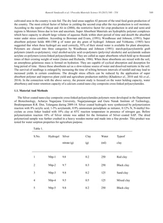 549Ramesh Vundavalli et al. / Procedia Materials Science 10 (2015) 548 – 554
cultivated area in the country is rain fed. The dry land areas supplies 42 percent of the total food grain production of
the country. The most critical factor of failure in yielding the second crop after the rice production is soil moisture.
According to the report of Hayat and Ali in (2004), the restrictive factor for crop production in arid and semi-arid
regions is Moisture Stress due to low and uncertain. Super Absorbent Materials are hydrophilic polymer complexes
which have capacity to absorb large volume of aqueous fluids within short period of time and desorb the absorbed
water under stress condition. According to Bowman and Evans, (1991); Woodhouse and Johnson, (1991), Super
absorbent polymer holds 400-1500 g of water per dry gram of hydrogel. Johnson and Veltkamo, (1985) have
suggested that when these hydrogel are used correctly, 95% of their stored water is available for plant absorption.
Polymers are classed into three categories by Woodhouse and Johnson (1991): starch-polyacrylonitrile graft
polymers (starch co-polymers), vinyl alcohol-acrylic acid co-polymers (polyvinyl alcohols) and acrylamide sodium
acrylate co-polymers (cross-linked polyacrylamides). They are called as super absorbents which hold up to thousand
times of their existing weight of water (James and Richards, 1986). When these absorbents are mixed with the soil,
an amorphous gelatinous mass is formed on hydration. They are capable of cyclical absorption and desorption for
long period of time. Hence these absorbents act as a slow-release source of water and dissolved nutrients in the soil.
The survival of seedlings is enlarged by increasing the time of wilting between intervals of rainfall and may lead to
increased yields in certain conditions. The drought stress effects can be reduced by the application of super
absorbent polymer and improves plant yield and agriculture production stability (Khademet al., 2010 and Ali et al.,
2014). In the connection with the above survey, the present study is focused on the water holding capacity, water
absorbency and water retention capacity of a calcium coated nano clay composite cross-linked polyacrylamides.
1.1. Material And Methods
The Silver coated nano-clay composite cross-linked polyacrylamides polymers were developed in the Department
of Biotechnology, Acharya Nagarjuna University, Nagarjunanagar and Guru Nanak Institute of Technology,
Ibrahimpatnam R.R. Dist, Telangana during 2009-14. Silver coated hydrogels were synthesized by polymerization
reaction with 8% acrylic acid, 1-5% acrylamide, 0.9% ammonium persulphate as initiator, 0.12% N, N-methyl bis-
crylate as cross linker loaded with 10% clay at 65º
C reaction temperature in presence of nitrogen gas. Before
polymerization reaction 10% of Silver nitrate was added for the formation of Silver–coated SAP. The dried
polymerized sample was further crushed in a heavy wooden mortar and made into a fine powder. This product was
tested for water sorption properties for agriculture purpose.
Table 1.
S.No. Hydrogel Silver
nitrate (g)
Clay
(g)
Water
(ml)
Typeof
clay
1 Nbp-1 9.8 0.2 250 Red clay
2 Nbp-2 9.7 0.3 250 Black clay
3 Nbp-3 9.8 0.2 125 Sand clay
4 Nbp-4 9.5 0.5 125 Mixed clay
5 Nbp-5 9.8 0.2 250 Black clay
 