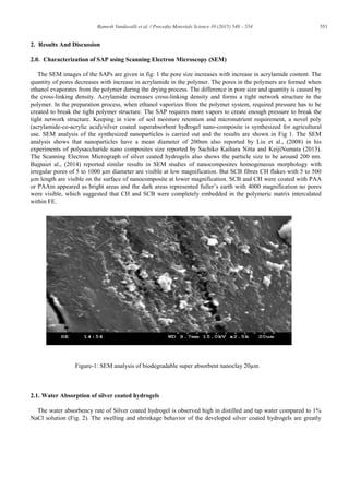 551Ramesh Vundavalli et al. / Procedia Materials Science 10 (2015) 548 – 554
2. Results And Discussion
2.0. Characterization of SAP using Scanning Electron Microscopy (SEM)
The SEM images of the SAPs are given in fig: 1 the pore size increases with increase in acrylamide content. The
quantity of pores decreases with increase in acrylamide in the polymer. The pores in the polymers are formed when
ethanol evaporates from the polymer during the drying process. The difference in pore size and quantity is caused by
the cross-linking density. Acrylamide increases cross-linking density and forms a tight network structure in the
polymer. In the preparation process, when ethanol vaporizes from the polymer system, required pressure has to be
created to break the tight polymer structure. The SAP requires more vapors to create enough pressure to break the
tight network structure. Keeping in view of soil moisture retention and micronutrient requirement, a novel poly
(acrylamide-co-acrylic acid)/silver coated superabsorbent hydrogel nano-composite is synthesized for agricultural
use. SEM analysis of the synthesized nanoparticles is carried out and the results are shown in Fig 1. The SEM
analysis shows that nanoparticles have a mean diameter of 200nm also reported by Liu et al., (2008) in his
experiments of polysaccharide nano composites size reported by Sachiko Kaihara Nitta and KeijiNumata (2013).
The Scanning Electron Micrograph of silver coated hydrogels also shows the particle size to be around 200 nm.
Bajpaiet al., (2014) reported similar results in SEM studies of nanocomposites homogeneous morphology with
irregular pores of 5 to 1000 μm diameter are visible at low magnification. But SCB fibres CH flakes with 5 to 500
μm length are visible on the surface of nanocomposite at lower magnification. SCB and CH were coated with PAA
or PAAm appeared as bright areas and the dark areas represented fuller’s earth with 4000 magnification no pores
were visible, which suggested that CH and SCB were completely embedded in the polymeric matrix intercalated
within FE.
Figure-1: SEM analysis of biodegradable super absorbent nanoclay 20μm
2.1. Water Absorption of silver coated hydrogels
The water absorbency rate of Silver coated hydrogel is observed high in distilled and tap water compared to 1%
NaCl solution (Fig. 2). The swelling and shrinkage behavior of the developed silver coated hydrogels are greatly
 