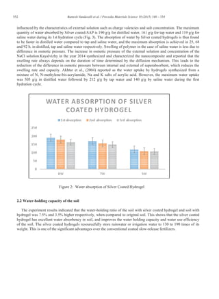 552 Ramesh Vundavalli et al. / Procedia Materials Science 10 (2015) 548 – 554
influenced by the characteristics of external solution such as charge valencies and salt concentration. The maximum
quantity of water absorbed by Silver coated-SAP is 190 g/g for distilled water, 161 g/g for tap water and 119 g/g for
saline water during its 1st hydration cycle (Fig. 3). The absorption of water by Silver coated hydrogels is thus found
to be faster in distilled water compared to tap and saline water, and the maximum absorption is achieved in 25, 68
and 92 h. in distilled, tap and saline water respectively. Swelling of polymer in the case of saline water is less due to
difference in osmotic pressure. The increase in osmotic pressure of the external solution and concentration of the
NaCl solution.Kayalvizhy in the year 2014 synthesized and characterized the nanocomposite and reported that the
swelling rate always depends on the duration of time determined by the diffusion mechanism. This leads to the
reduction of the difference in osmotic pressure between internal and external of superabsorbent, which reduces the
swelling rate and capacity. Akhtar et al., (2004) reported as the water uptake by hydrogels synthesized from a
mixture of N, N-methylene-bis-acrylamide, Na and K salts of acrylic acid. However, the maximum water uptake
was 505 g/g in distilled water followed by 212 g/g by tap water and 140 g/g by saline water during the first
hydration cycle.
Figure 2: Water absorption of Silver Coated Hydrogel
2.2 Water-holding capacity of the soil
The experiment results indicated that the water-holding ratio of the soil with silver coated hydrogel and soil with
hydrogel was 7.5% and 3.5% higher respectively, when compared to original soil. This shows that the silver coated
hydrogel has excellent water absorbency in soil, and improves the water holding capacity and water use efficiency
of the soil. The silver coated hydrogels resourcefully store rainwater or irrigation water to 130 to 190 times of its
weight. This is one of the significant advantages over the conventional coated slow-release fertilizers.
 