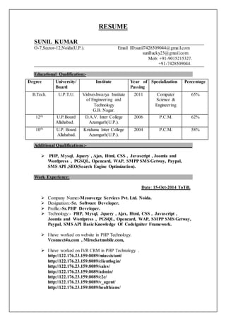 RESUME
SUNIL KUMAR
O-7,Sector-12,Noida(U.P.). Email ID:sunil7428509044@gmail.com
sunillucky23@gmail.com
Mob: +91-9015215327.
+91-7428509044.
Educational Qualification:-
Degree University/
Board
Institute Year of
Passing
Specialization Percentage
B.Tech. U.P.T.U. Vishveshwarya Institute
of Engineering and
Technology
G.B. Nagar.
2011 Computer
Science &
Engineering
65%
12th U.P.Board
Allahabad.
D.A.V. Inter College
Azamgarh(U.P.).
2006 P.C.M. 62%
10th U.P. Board
Allahabad.
Krishana Inter College
Azamgarh(U.P.).
2004 P.C.M. 58%
Additional Qualifications:-
 PHP, Mysql, Jquery , Ajax, Html, CSS , Javascript , Joomla and
Wordpress , PGSQL, Opencard, WAP, SMPP SMS Getway, Paypal,
SMS API ,SEO(Search Engine Optimization).
Work Experience:
Date: 15-Oct-2014 ToTill.
 Company Name:-Mconverge Services Pvt. Ltd. Noida.
 Designation:-Sr. Software Developer.
 Profile:-Sr.PHP Developer.
 Technology:- PHP, Mysql, Jquery , Ajax, Html, CSS , Javascript ,
Joomla and Wordpress , PGSQL, Opencard, WAP, SMPP SMS Getway,
Paypal, SMS API Basic Knowledge Of Codelgniter Framework.
 I have worked on website in PHP Technology.
Vconnect4u.com , Mirocketmobile.com,
 I have worked on IVR CRM in PHP Technology .
http://122.176.23.159:8089/miassistant/
http://122.176.23.159:8089/clientlogin/
http://122.176.23.159:8089/sales/
http://122.176.23.159:8089/admin/
http://122.176.23.159:8089/c2c/
http://122.176.23.159:8089/v_agent/
http://122.176.23.159:8089/healthians/
 