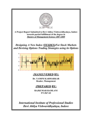 A Project Report Submitted to Devi Ahilya Vishwavidhyalaya, Indore
towards partial fulfillment of the degree in
Masters of Management Science 2007-2009
Designing A New Index (TEXDEX)For Stock Markets
and Devising Options Trading Strategies using its Options
:MANEUVERED BY:
Dr. YAMINI KARMARKAR
Reader, Management
:PREPARED BY:
RAJKUMAR RAMLANI
FT-2K7-42
International Institute of Professional Studies
Devi Ahilya Vishwavidhyalaya, Indore
 