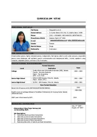 CURRICULUM VITAE
P E R S O N A L D E T A I L S
Full Name : Margareth Lie S.E.
Home Address : Jl. Sunter Bisma 5 B11 No. 15, Jakarta Utara 14340
Phone : (021) – 65306680 / 081314690333 /087877880333
Place/Date of Birth : Jakarta, March 10th
1986
E-mail : margarethlie@yahoo.co.id, white_862003@yahoo.com
Gender : Female
Marital Status : Single
Nationality : Indonesian
J O B Q U A L I F I C A T I O N
A hard worker person, highly motivated person, independent, fast learner, able to work under pressure, responsible
person, loves challenges, self confident, good in communication and interpersonal skills, , honest, capable in using
computer, adaptable person, and have a lot of networks.
E D U C A T I O N A L B A C K G R O U N D
Formal Education
Level Institution Years
College : Institut Bisnis dan Informatika Indonesia (IBII), Jakarta.
Faculty : Economy Business.
Major : Tax Accounting
GPA : 3.10 / 4.00
2004 – 2009
Senior High School : SMUK II BPK Penabur, Pintu Air, Jakarta.
Major : Social ( IPS )
2001 – 2004
Junior High School : SLTPK I BPK Penabur, Pintu Air, Jakarta 1998 – 2001
Non-Formal Education
Brevet A & B Courses at IAI (IKATAN AKUNTAN INDONESIA) 2010
English course at Lembaga Bahasa & Pendidikan Professional LIA Gunung Sahari Jakarta
(Advanced Level)
USKP Level A that issued by IKPI
2004-2006
2014
W O R K I N G E X P E R I N C E
•Internship at Sinar Fajar Horison,Ltd.
as Accounting Staff.
Job Description :
§ Journaling sales & purchase transactions
§ Data entry journal of sales transactions
§ Data entry journal of purchase transactions
§ Data entry journal of Bank transactions.
§ Reviewing data entry of sales & purchase transactions.
July, 17th
2007 –
August, 18th
2007
 