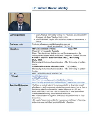 Dr Haitham Hmoud Alshibly
 Dean, Amman University College for Financial & Administrative
Sciences- Al-Balqa' Applied University.
 Board Member, Higher education accreditation commission –
Jordan
Current positions
Professor of management information systems
(Rank obtained in 27/8/2015)
Academic rank
PhD in Information Systems 7/3/ 2007
University of Newcastle- Australia
Thesis Title: Customer Satisfaction and Empowerment as the
Prerequisite for Web-Based Electronic Commerce Systems Success.
Master of Business Administration (MBA) / Marketing
29/6/ 2000
The faculty of Business Administration – The University of Jordan-
Jordan
Bachelor of Business Administration 26/1/ 1997
The faculty of Business Administration – The University of Jordan-
Jordan.
Education
+ (962) 6472 0220 (H) —0796245111 (M) Tel:
halshibly@gmail.com
alshibly@ bau.edu.jo
https://www.researchgate.net/profile/Haitham_Alshibly
https://al-balqa.academia.edu/haithamalshibly/Papers?s=nav#add/close
 E-mail:
I feel that as an instructor, it is my responsibility to determine exactly
what I expect students to understand after completing my course, then to
facilitate student learning so that every student reaches this level.
At the end of each class that I teach, I would like to have my students
remember the following about me as an instructor:
• He cared about me as a person and valued my contributions to class
discussions.
• He created an environment in the classroom, which inspired learning,
and encouraged individual responsibility for education.
Teaching Philosophy

 